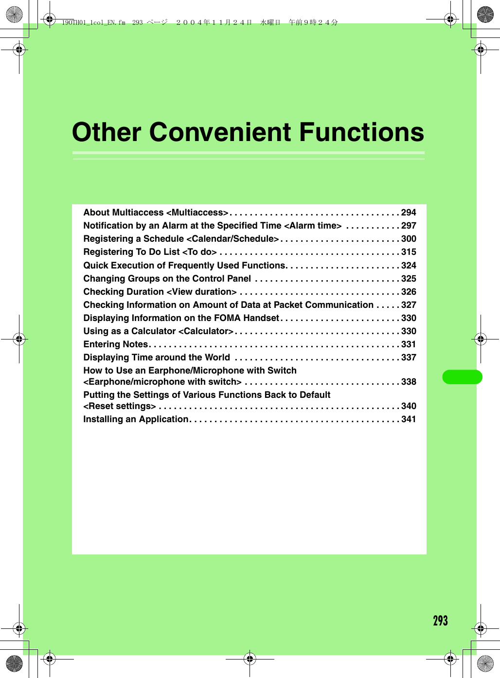 293Other Convenient FunctionsAbout Multiaccess &lt;Multiaccess&gt;. . . . . . . . . . . . . . . . . . . . . . . . . . . . . . . . . . 294Notification by an Alarm at the Specified Time &lt;Alarm time&gt;  . . . . . . . . . . . 297Registering a Schedule &lt;Calendar/Schedule&gt; . . . . . . . . . . . . . . . . . . . . . . . . 300Registering To Do List &lt;To do&gt; . . . . . . . . . . . . . . . . . . . . . . . . . . . . . . . . . . . . 315Quick Execution of Frequently Used Functions. . . . . . . . . . . . . . . . . . . . . . . 324Changing Groups on the Control Panel . . . . . . . . . . . . . . . . . . . . . . . . . . . . . 325Checking Duration &lt;View duration&gt; . . . . . . . . . . . . . . . . . . . . . . . . . . . . . . . . 326Checking Information on Amount of Data at Packet Communication . . . . . 327Displaying Information on the FOMA Handset. . . . . . . . . . . . . . . . . . . . . . . . 330Using as a Calculator &lt;Calculator&gt;. . . . . . . . . . . . . . . . . . . . . . . . . . . . . . . . . 330Entering Notes. . . . . . . . . . . . . . . . . . . . . . . . . . . . . . . . . . . . . . . . . . . . . . . . . . 331Displaying Time around the World  . . . . . . . . . . . . . . . . . . . . . . . . . . . . . . . . . 337How to Use an Earphone/Microphone with Switch &lt;Earphone/microphone with switch&gt; . . . . . . . . . . . . . . . . . . . . . . . . . . . . . . . 338Putting the Settings of Various Functions Back to Default &lt;Reset settings&gt; . . . . . . . . . . . . . . . . . . . . . . . . . . . . . . . . . . . . . . . . . . . . . . . . 340Installing an Application. . . . . . . . . . . . . . . . . . . . . . . . . . . . . . . . . . . . . . . . . . 34119OTH01_1col_EN.fm  293 ページ  ２００４年１１月２４日　水曜日　午前９時２４分