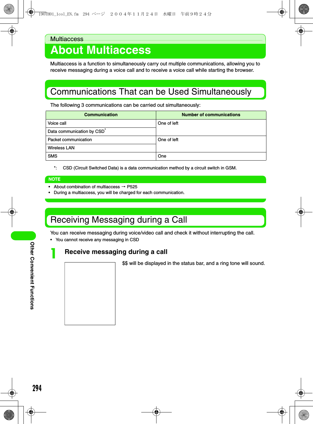 294Other Convenient FunctionsMultiaccessAbout MultiaccessMultiaccess is a function to simultaneously carry out multiple communications, allowing you to receive messaging during a voice call and to receive a voice call while starting the browser.Communications That can be Used SimultaneouslyThe following 3 communications can be carried out simultaneously:*: CSD (Circuit Switched Data) is a data communication method by a circuit switch in GSM.NOTE• About combination of multiaccess 3 P525• During a multiaccess, you will be charged for each communication.Receiving Messaging during a CallYou can receive messaging during voice/video call and check it without interrupting the call.• You cannot receive any messaging in CSDaReceive messaging during a callCommunication Number of communicationsVoice call One of leftData communication by CSD*Packet communication One of leftWireless LANSMS One$$ will be displayed in the status bar, and a ring tone will sound.19OTH01_1col_EN.fm  294 ページ  ２００４年１１月２４日　水曜日　午前９時２４分