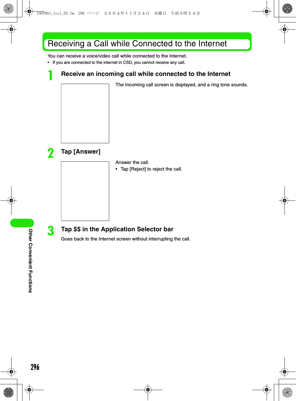 296Other Convenient FunctionsReceiving a Call while Connected to the InternetYou can receive a voice/video call while connected to the Internet.• If you are connected to the internet in CSD, you cannot receive any call.aReceive an incoming call while connected to the InternetbTap [Answer]cTap $$ in the Application Selector barGoes back to the Internet screen without interrupting the call.The Incoming call screen is displayed, and a ring tone sounds.Answer the call.• Tap [Reject] to reject the call.19OTH01_1col_EN.fm  296 ページ  ２００４年１１月２４日　水曜日　午前９時２４分