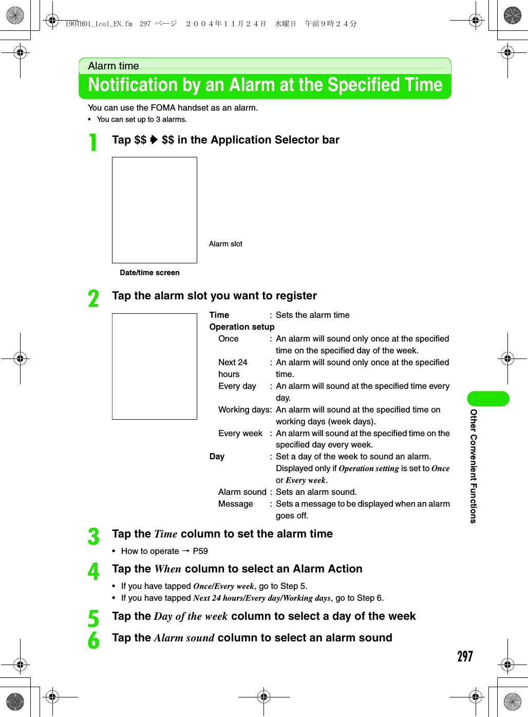 297Other Convenient FunctionsAlarm timeNotification by an Alarm at the Specified TimeYou can use the FOMA handset as an alarm.• You can set up to 3 alarms.aTap $$ y $$ in the Application Selector barbTap the alarm slot you want to registercTap the Time column to set the alarm time• How to operate 3 P59dTap the When column to select an Alarm Action• If you have tapped Once/Every week, go to Step 5.• If you have tapped Next 24 hours/Every day/Working days, go to Step 6.eTap the Day of the week column to select a day of the weekfTap the Alarm sound column to select an alarm soundTime : Sets the alarm timeOperation setupOnce : An alarm will sound only once at the specified time on the specified day of the week.Next 24 hours: An alarm will sound only once at the specified time.Every day : An alarm will sound at the specified time every day.Working days: An alarm will sound at the specified time on working days (week days).Every week : An alarm will sound at the specified time on the specified day every week.Day : Set a day of the week to sound an alarm. Displayed only if Operation setting is set to Once or Every week.Alarm sound : Sets an alarm sound.Message : Sets a message to be displayed when an alarm goes off.Date/time screenAlarm slot19OTH01_1col_EN.fm  297 ページ  ２００４年１１月２４日　水曜日　午前９時２４分