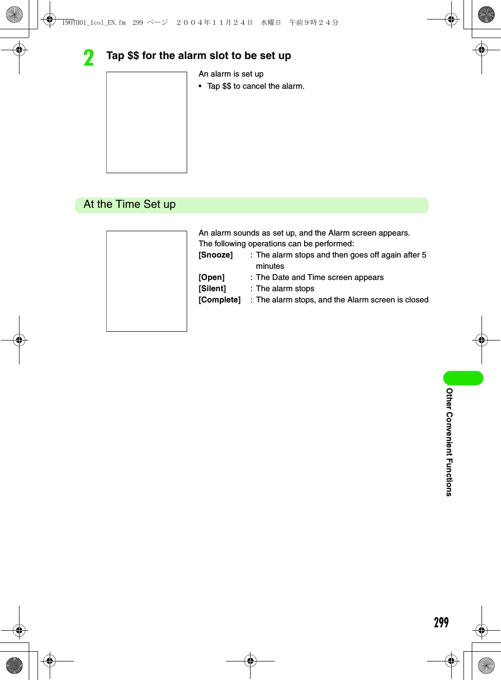 299Other Convenient FunctionsbTap $$ for the alarm slot to be set upAt the Time Set upAn alarm is set up• Tap $$ to cancel the alarm.An alarm sounds as set up, and the Alarm screen appears.The following operations can be performed:[Snooze] : The alarm stops and then goes off again after 5 minutes[Open] : The Date and Time screen appears[Silent] : The alarm stops[Complete] : The alarm stops, and the Alarm screen is closed19OTH01_1col_EN.fm  299 ページ  ２００４年１１月２４日　水曜日　午前９時２４分