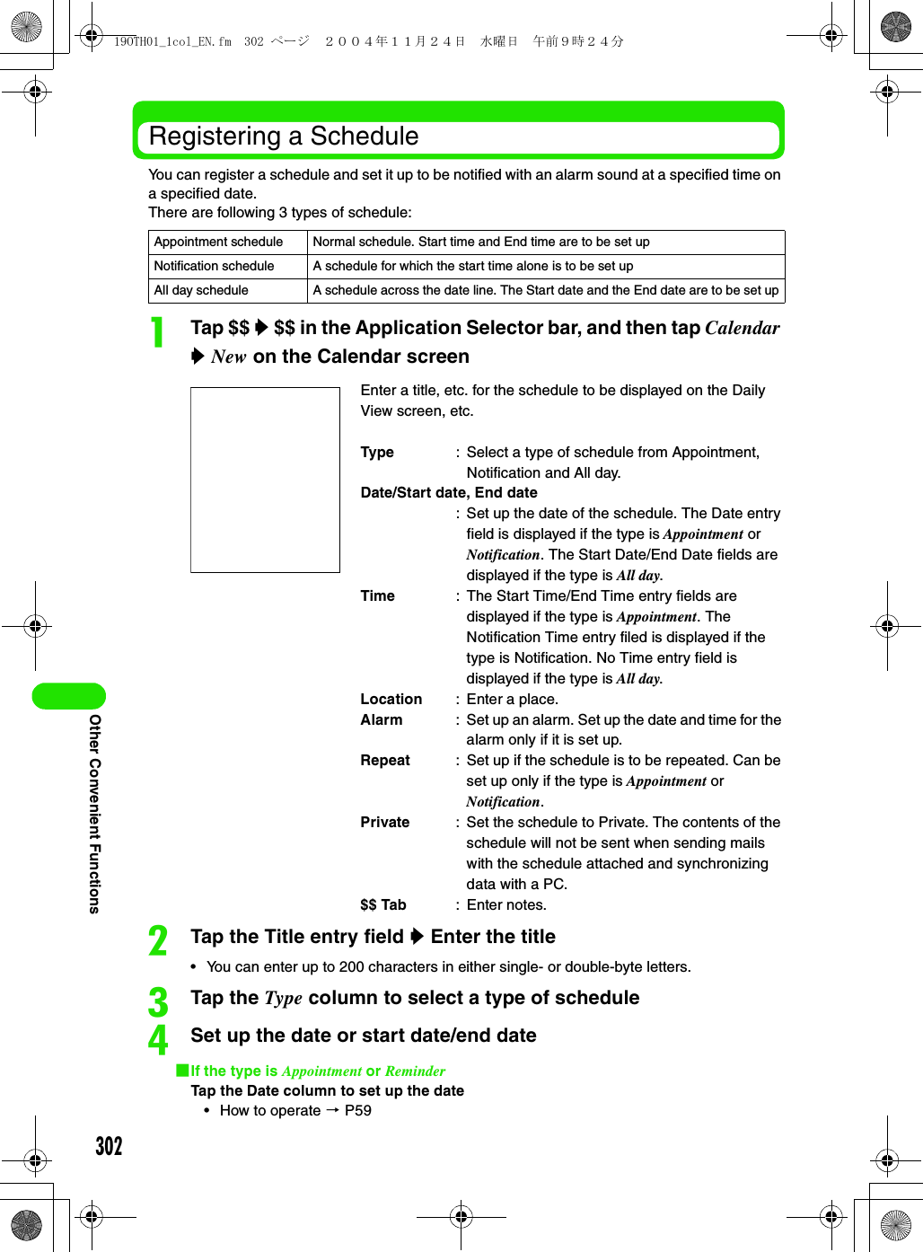 302Other Convenient FunctionsRegistering a ScheduleYou can register a schedule and set it up to be notified with an alarm sound at a specified time on a specified date.There are following 3 types of schedule:aTap $$ y $$ in the Application Selector bar, and then tap Calendar y New on the Calendar screenbTap the Title entry field y Enter the title• You can enter up to 200 characters in either single- or double-byte letters.cTap the Type column to select a type of scheduledSet up the date or start date/end date1If the type is Appointment or ReminderTap the Date column to set up the date• How to operate 3 P59Appointment schedule Normal schedule. Start time and End time are to be set upNotification schedule  A schedule for which the start time alone is to be set upAll day schedule A schedule across the date line. The Start date and the End date are to be set upEnter a title, etc. for the schedule to be displayed on the Daily View screen, etc.Type : Select a type of schedule from Appointment, Notification and All day.Date/Start date, End date: Set up the date of the schedule. The Date entry field is displayed if the type is Appointment or Notification. The Start Date/End Date fields are displayed if the type is All day.Time : The Start Time/End Time entry fields are displayed if the type is Appointment. The Notification Time entry filed is displayed if the type is Notification. No Time entry field is displayed if the type is All day.Location : Enter a place.Alarm : Set up an alarm. Set up the date and time for the alarm only if it is set up.Repeat : Set up if the schedule is to be repeated. Can be set up only if the type is Appointment or Notification.Private : Set the schedule to Private. The contents of the schedule will not be sent when sending mails with the schedule attached and synchronizing data with a PC.$$ Tab : Enter notes.19OTH01_1col_EN.fm  302 ページ  ２００４年１１月２４日　水曜日　午前９時２４分