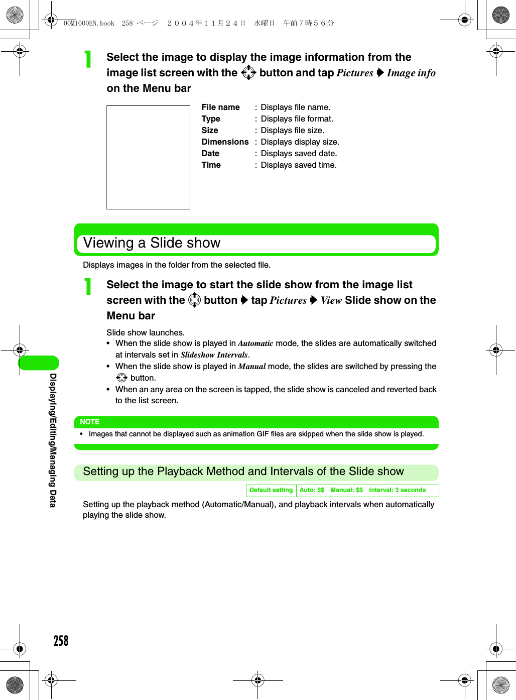 258Displaying/Editing/Managing DataaSelect the image to display the image information from the image list screen with the 9 button and tap Pictures y Image info on the Menu barViewing a Slide showDisplays images in the folder from the selected file.aSelect the image to start the slide show from the image list screen with the 7 button y tap Pictures y View Slide show on the Menu barSlide show launches.• When the slide show is played in Automatic mode, the slides are automatically switched at intervals set in Slideshow Intervals.• When the slide show is played in Manual mode, the slides are switched by pressing the 6 button.• When an any area on the screen is tapped, the slide show is canceled and reverted back to the list screen.NOTE• Images that cannot be displayed such as animation GIF files are skipped when the slide show is played.Setting up the Playback Method and Intervals of the Slide showSetting up the playback method (Automatic/Manual), and playback intervals when automatically playing the slide show.File name : Displays file name.Type : Displays file format.Size : Displays file size.Dimensions : Displays display size.Date : Displays saved date.Time : Displays saved time.Default setting Auto: $$ Manual: $$ Interval: 3 seconds00M1000EN.book  258 ページ  ２００４年１１月２４日　水曜日　午前７時５６分