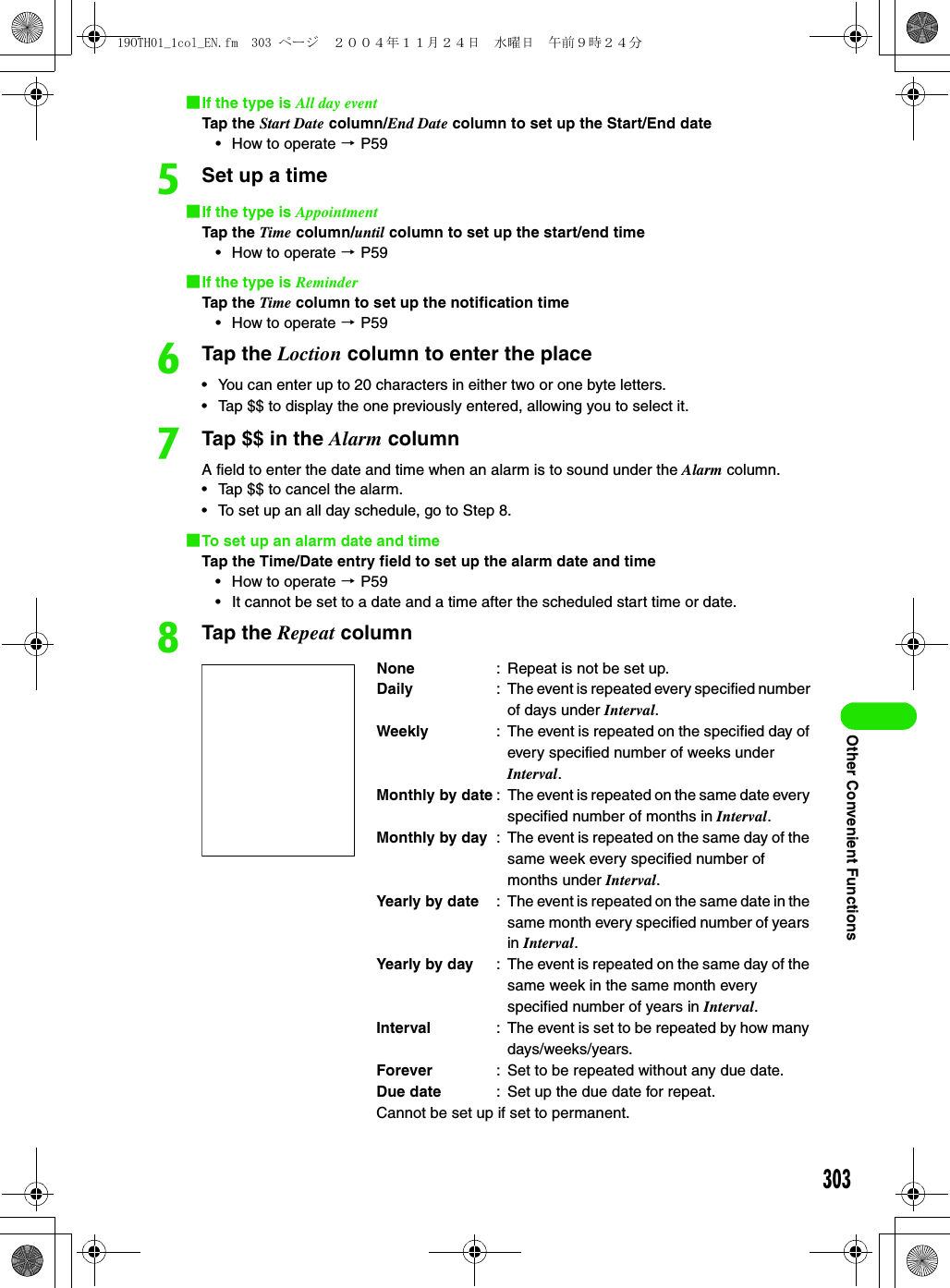 303Other Convenient Functions1If the type is All day eventTap the Start Date column/End Date column to set up the Start/End date• How to operate 3 P59eSet up a time1If the type is AppointmentTap the Time column/until column to set up the start/end time• How to operate 3 P591If the type is ReminderTap the Time column to set up the notification time• How to operate 3 P59fTap the Loction column to enter the place• You can enter up to 20 characters in either two or one byte letters.• Tap $$ to display the one previously entered, allowing you to select it.gTap $$ in the Alarm columnA field to enter the date and time when an alarm is to sound under the Alarm column.• Tap $$ to cancel the alarm.• To set up an all day schedule, go to Step 8.1To set up an alarm date and timeTap the Time/Date entry field to set up the alarm date and time• How to operate 3 P59• It cannot be set to a date and a time after the scheduled start time or date.hTap the Repeat columnNone : Repeat is not be set up.Daily : The event is repeated every specified number of days under Interval.Weekly : The event is repeated on the specified day of every specified number of weeks under Interval.Monthly by date : The event is repeated on the same date every specified number of months in Interval.Monthly by day : The event is repeated on the same day of the same week every specified number of months under Interval.Yearly by date : The event is repeated on the same date in the same month every specified number of years in Interval.Yearly by day : The event is repeated on the same day of the same week in the same month every specified number of years in Interval.Interval : The event is set to be repeated by how many days/weeks/years.Forever : Set to be repeated without any due date.Due date : Set up the due date for repeat.Cannot be set up if set to permanent.19OTH01_1col_EN.fm  303 ページ  ２００４年１１月２４日　水曜日　午前９時２４分