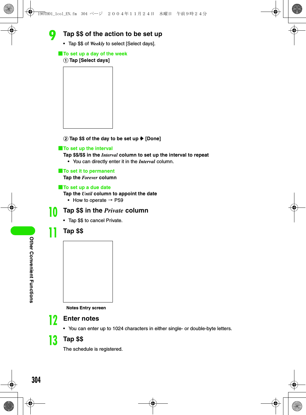 304Other Convenient FunctionsiTap $$ of the action to be set up• Tap $$ of Week ly  to select [Select days].1To set up a day of the weekaTap [Select days]bTap $$ of the day to be set up y [Done]1To set up the intervalTap $$/$$ in the Interval column to set up the interval to repeat• You can directly enter it in the Interval column.1To set it to permanentTap the Forever column1To set up a due dateTap the Until column to appoint the date• How to operate 3 P59jTap $$ in the Private column• Tap $$ to cancel Private.kTap $$lEnter notes• You can enter up to 1024 characters in either single- or double-byte letters.mTap $$The schedule is registered.Notes Entry screen19OTH01_1col_EN.fm  304 ページ  ２００４年１１月２４日　水曜日　午前９時２４分