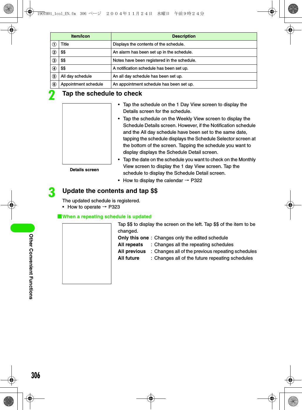 306Other Convenient FunctionsbTap the schedule to checkcUpdate the contents and tap $$The updated schedule is registered.• How to operate 3 P3231When a repeating schedule is updatedItem/icon DescriptionaTitle Displays the contents of the schedule.b$$ An alarm has been set up in the schedule.c$$ Notes have been registered in the schedule.d$$ A notification schedule has been set up.eAll day schedule An all day schedule has been set up.fAppointment schedule An appointment schedule has been set up.• Tap the schedule on the 1 Day View screen to display the Details screen for the schedule.• Tap the schedule on the Weekly View screen to display the Schedule Details screen. However, if the Notification schedule and the All day schedule have been set to the same date, tapping the schedule displays the Schedule Selector screen at the bottom of the screen. Tapping the schedule you want to display displays the Schedule Detail screen.• Tap the date on the schedule you want to check on the Monthly View screen to display the 1 day View screen. Tap the schedule to display the Schedule Detail screen.• How to display the calendar 3 P322Tap $$ to display the screen on the left. Tap $$ of the item to be changed.Only this one : Changes only the edited scheduleAll repeats : Changes all the repeating schedulesAll previous : Changes all of the previous repeating schedulesAll future : Changes all of the future repeating schedulesDetails screen19OTH01_1col_EN.fm  306 ページ  ２００４年１１月２４日　水曜日　午前９時２４分