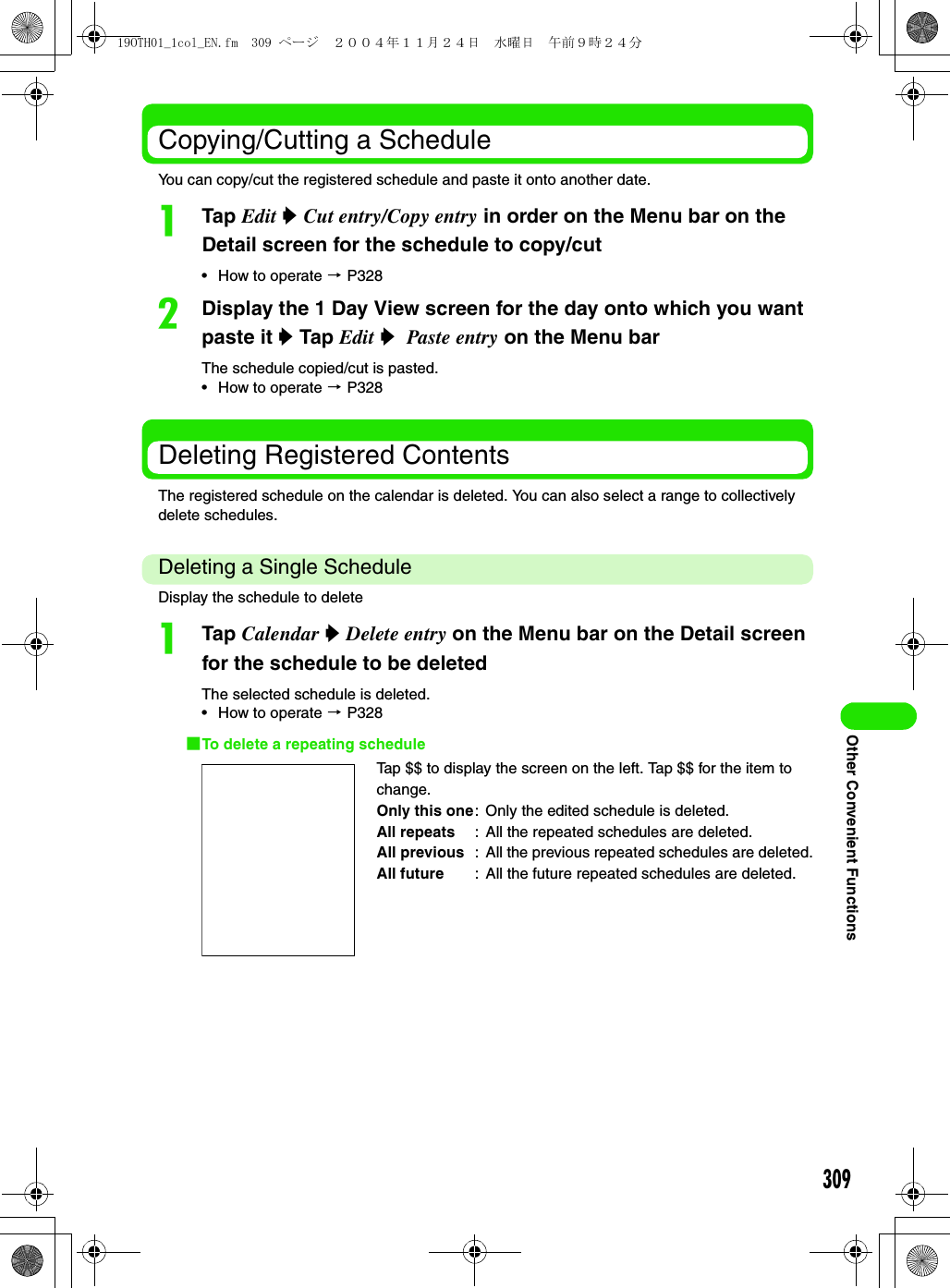 309Other Convenient FunctionsCopying/Cutting a ScheduleYou can copy/cut the registered schedule and paste it onto another date.aTap Edit y Cut entry/Copy entry in order on the Menu bar on the Detail screen for the schedule to copy/cut• How to operate 3 P328bDisplay the 1 Day View screen for the day onto which you want paste it y Tap Edit y  Paste entry on the Menu barThe schedule copied/cut is pasted.• How to operate 3 P328Deleting Registered ContentsThe registered schedule on the calendar is deleted. You can also select a range to collectively delete schedules.Deleting a Single ScheduleDisplay the schedule to deleteaTap Calendar y Delete entry on the Menu bar on the Detail screen for the schedule to be deleted The selected schedule is deleted.• How to operate 3 P3281To delete a repeating scheduleTap $$ to display the screen on the left. Tap $$ for the item to change.Only this one: Only the edited schedule is deleted.All repeats : All the repeated schedules are deleted.All previous : All the previous repeated schedules are deleted.All future : All the future repeated schedules are deleted.19OTH01_1col_EN.fm  309 ページ  ２００４年１１月２４日　水曜日　午前９時２４分