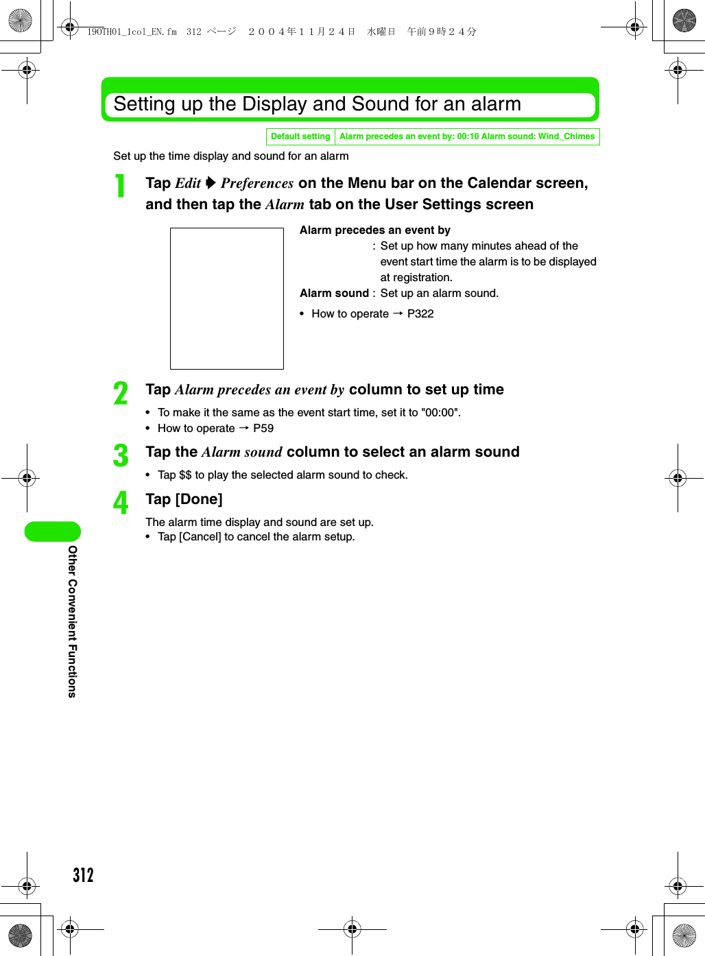 312Other Convenient FunctionsSetting up the Display and Sound for an alarmSet up the time display and sound for an alarmaTap Edit y Preferences on the Menu bar on the Calendar screen, and then tap the Alarm tab on the User Settings screenbTap Alarm precedes an event by column to set up time• To make it the same as the event start time, set it to &quot;00:00&quot;.• How to operate 3 P59cTap the Alarm sound column to select an alarm sound• Tap $$ to play the selected alarm sound to check.dTap [Done]The alarm time display and sound are set up.• Tap [Cancel] to cancel the alarm setup.Default setting Alarm precedes an event by: 00:10 Alarm sound: Wind_ChimesAlarm precedes an event by: Set up how many minutes ahead of the event start time the alarm is to be displayed at registration.Alarm sound : Set up an alarm sound.• How to operate 3 P32219OTH01_1col_EN.fm  312 ページ  ２００４年１１月２４日　水曜日　午前９時２４分