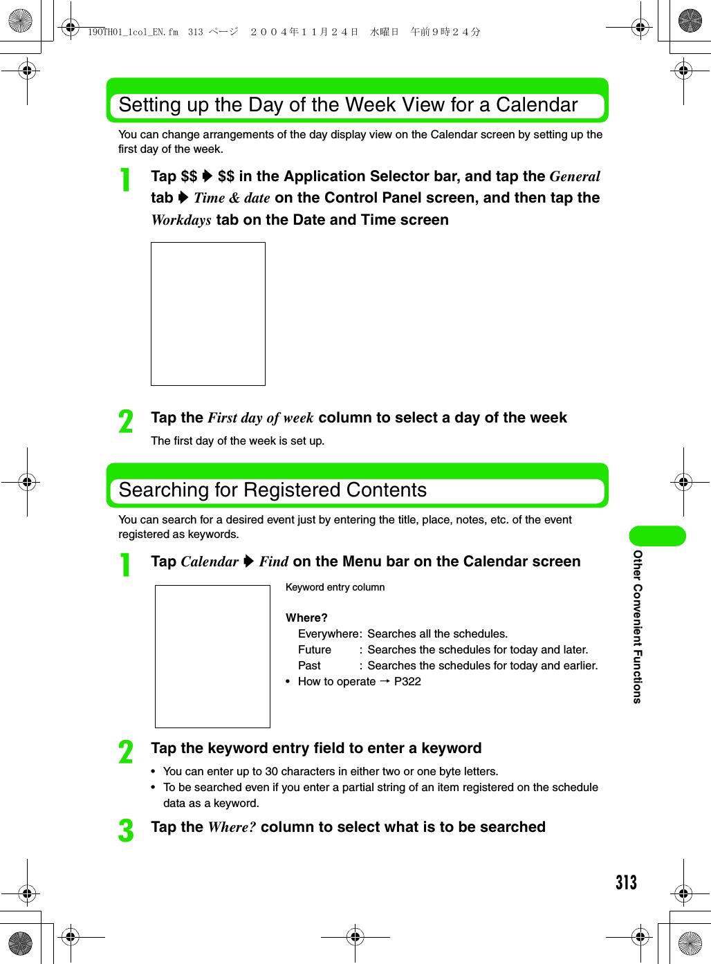 313Other Convenient FunctionsSetting up the Day of the Week View for a CalendarYou can change arrangements of the day display view on the Calendar screen by setting up the first day of the week.aTap $$ y $$ in the Application Selector bar, and tap the General tab y Time &amp; date on the Control Panel screen, and then tap the Workdays tab on the Date and Time screenbTap the First day of week column to select a day of the weekThe first day of the week is set up.Searching for Registered ContentsYou can search for a desired event just by entering the title, place, notes, etc. of the event registered as keywords.aTap Calendar y Find on the Menu bar on the Calendar screenbTap the keyword entry field to enter a keyword• You can enter up to 30 characters in either two or one byte letters.• To be searched even if you enter a partial string of an item registered on the schedule data as a keyword.cTap the Where? column to select what is to be searchedKeyword entry columnWhere?Everywhere: Searches all the schedules.Future : Searches the schedules for today and later.Past : Searches the schedules for today and earlier.• How to operate 3 P32219OTH01_1col_EN.fm  313 ページ  ２００４年１１月２４日　水曜日　午前９時２４分