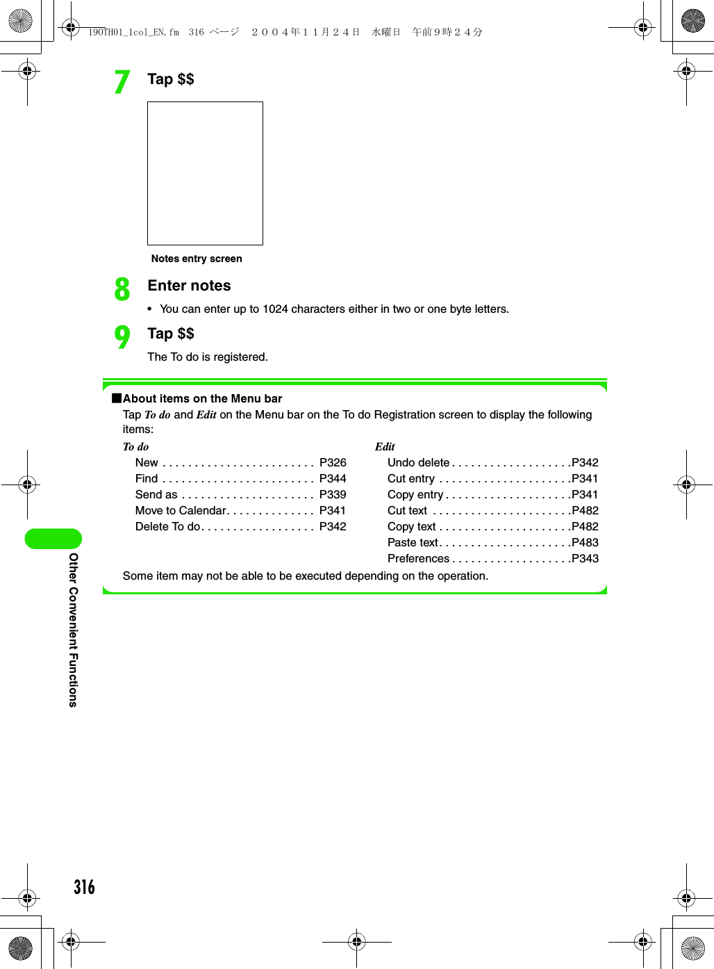 316Other Convenient FunctionsgTap $$hEnter notes• You can enter up to 1024 characters either in two or one byte letters.iTap $$The To do is registered.1About items on the Menu barTap To  do  and Edit on the Menu bar on the To do Registration screen to display the following items:Some item may not be able to be executed depending on the operation.To doNew . . . . . . . . . . . . . . . . . . . . . . . .  P326Find  . . . . . . . . . . . . . . . . . . . . . . . .  P344Send as . . . . . . . . . . . . . . . . . . . . .  P339Move to Calendar. . . . . . . . . . . . . .  P341Delete To do. . . . . . . . . . . . . . . . . .  P342EditUndo delete . . . . . . . . . . . . . . . . . . .P342Cut entry . . . . . . . . . . . . . . . . . . . . .P341Copy entry . . . . . . . . . . . . . . . . . . . .P341Cut text  . . . . . . . . . . . . . . . . . . . . . .P482Copy text . . . . . . . . . . . . . . . . . . . . .P482Paste text. . . . . . . . . . . . . . . . . . . . .P483Preferences . . . . . . . . . . . . . . . . . . .P343Notes entry screen19OTH01_1col_EN.fm  316 ページ  ２００４年１１月２４日　水曜日　午前９時２４分