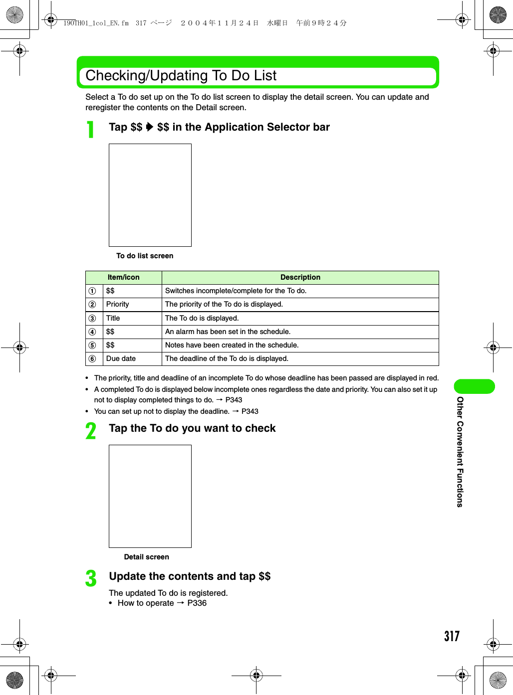 317Other Convenient FunctionsChecking/Updating To Do ListSelect a To do set up on the To do list screen to display the detail screen. You can update and reregister the contents on the Detail screen.aTap $$ y $$ in the Application Selector bar• The priority, title and deadline of an incomplete To do whose deadline has been passed are displayed in red.• A completed To do is displayed below incomplete ones regardless the date and priority. You can also set it up not to display completed things to do. 3 P343• You can set up not to display the deadline. 3 P343bTap the To do you want to checkcUpdate the contents and tap $$The updated To do is registered.• How to operate 3 P336Item/icon Descriptiona$$ Switches incomplete/complete for the To do.bPriority The priority of the To do is displayed.cTitle The To do is displayed.d$$ An alarm has been set in the schedule.e$$ Notes have been created in the schedule.fDue date The deadline of the To do is displayed.To do list screenDetail screen19OTH01_1col_EN.fm  317 ページ  ２００４年１１月２４日　水曜日　午前９時２４分