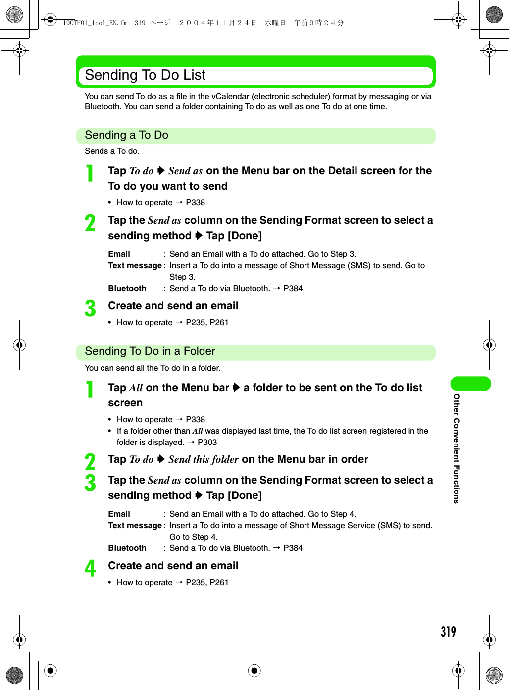 319Other Convenient FunctionsSending To Do ListYou can send To do as a file in the vCalendar (electronic scheduler) format by messaging or via Bluetooth. You can send a folder containing To do as well as one To do at one time.Sending a To DoSends a To do.aTap To do  y Send as on the Menu bar on the Detail screen for the To do you want to send• How to operate 3 P338bTap the Send as column on the Sending Format screen to select a sending method y Tap [Done]cCreate and send an email• How to operate 3 P235, P261Sending To Do in a FolderYou can send all the To do in a folder.aTap All on the Menu bar y a folder to be sent on the To do list screen• How to operate 3 P338• If a folder other than All was displayed last time, the To do list screen registered in the folder is displayed. 3 P303bTap To do  y Send this folder on the Menu bar in ordercTap the Send as column on the Sending Format screen to select a sending method y Tap [Done]dCreate and send an email• How to operate 3 P235, P261Email : Send an Email with a To do attached. Go to Step 3.Text message : Insert a To do into a message of Short Message (SMS) to send. Go to Step 3.Bluetooth : Send a To do via Bluetooth. 3 P384Email : Send an Email with a To do attached. Go to Step 4.Text message : Insert a To do into a message of Short Message Service (SMS) to send. Go to Step 4.Bluetooth : Send a To do via Bluetooth. 3 P38419OTH01_1col_EN.fm  319 ページ  ２００４年１１月２４日　水曜日　午前９時２４分