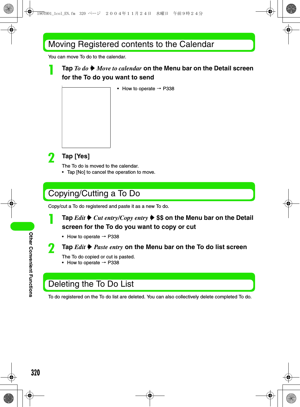 320Other Convenient FunctionsMoving Registered contents to the CalendarYou can move To do to the calendar.aTap To d o  y Move to calendar on the Menu bar on the Detail screen for the To do you want to send bTap [Yes]The To do is moved to the calendar.• Tap [No] to cancel the operation to move.Copying/Cutting a To DoCopy/cut a To do registered and paste it as a new To do.aTap Edit y Cut entry/Copy entry y $$ on the Menu bar on the Detail screen for the To do you want to copy or cut• How to operate 3 P338bTap Edit y Paste entry on the Menu bar on the To do list screenThe To do copied or cut is pasted.• How to operate 3 P338Deleting the To Do ListTo do registered on the To do list are deleted. You can also collectively delete completed To do.\• How to operate 3 P33819OTH01_1col_EN.fm  320 ページ  ２００４年１１月２４日　水曜日　午前９時２４分