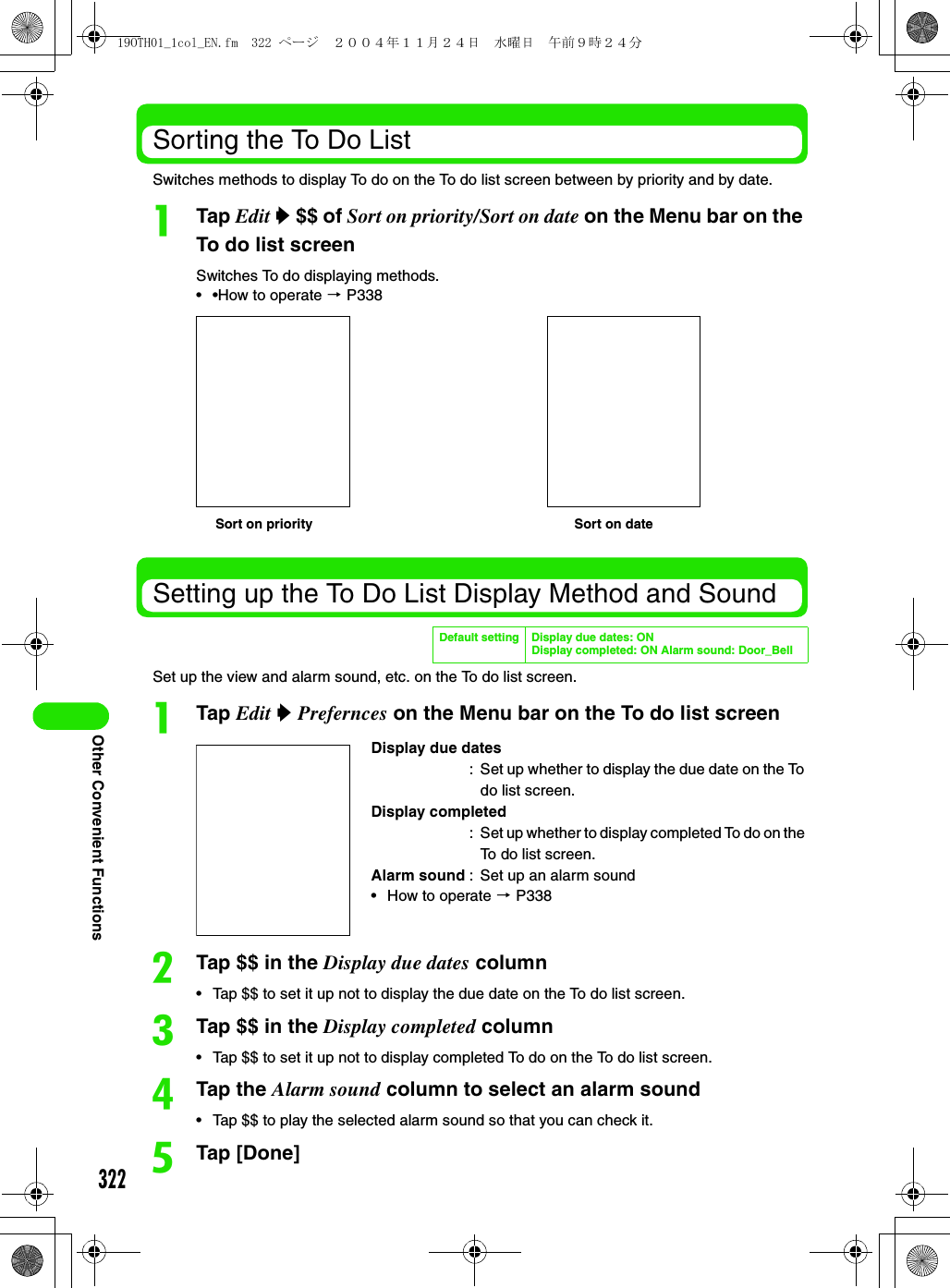 322Other Convenient FunctionsSorting the To Do ListSwitches methods to display To do on the To do list screen between by priority and by date.aTap Edit y $$ of Sort on priority/Sort on date on the Menu bar on the To do list screenSwitches To do displaying methods.• •How to operate 3 P338Setting up the To Do List Display Method and SoundSet up the view and alarm sound, etc. on the To do list screen.aTap Edit y Prefernces on the Menu bar on the To do list screenbTap $$ in the Display due dates column• Tap $$ to set it up not to display the due date on the To do list screen.cTap $$ in the Display completed column• Tap $$ to set it up not to display completed To do on the To do list screen.dTap the Alarm sound column to select an alarm sound• Tap $$ to play the selected alarm sound so that you can check it.eTap [Done]Default setting Display due dates: ONDisplay completed: ON Alarm sound: Door_BellDisplay due dates: Set up whether to display the due date on the To do list screen.Display completed: Set up whether to display completed To do on the To do list screen.Alarm sound : Set up an alarm sound• How to operate 3 P338Sort on priority Sort on date19OTH01_1col_EN.fm  322 ページ  ２００４年１１月２４日　水曜日　午前９時２４分
