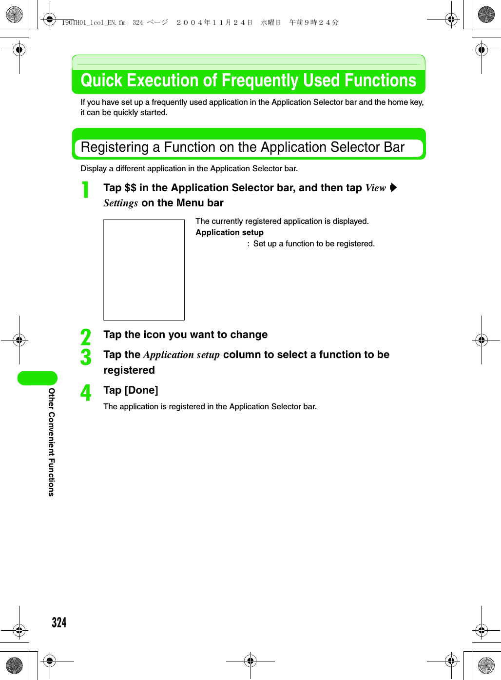 324Other Convenient FunctionsQuick Execution of Frequently Used FunctionsIf you have set up a frequently used application in the Application Selector bar and the home key, it can be quickly started.Registering a Function on the Application Selector BarDisplay a different application in the Application Selector bar.aTap $$ in the Application Selector bar, and then tap View y Settings on the Menu barbTap the icon you want to changecTap the Application setup column to select a function to be registereddTap [Done]The application is registered in the Application Selector bar.The currently registered application is displayed.Application setup: Set up a function to be registered.19OTH01_1col_EN.fm  324 ページ  ２００４年１１月２４日　水曜日　午前９時２４分