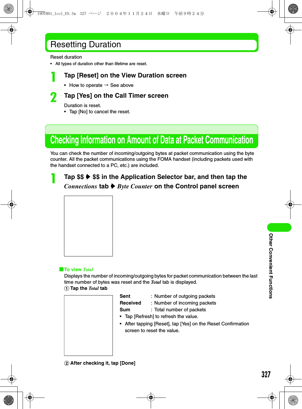 327Other Convenient FunctionsResetting DurationReset duration• All types of duration other than lifetime are reset.aTap [Reset] on the View Duration screen• How to operate 3 See abovebTap [Yes] on the Call Timer screenDuration is reset.• Tap [No] to cancel the reset.Checking Information on Amount of Data at Packet CommunicationYou can check the number of incoming/outgoing bytes at packet communication using the byte counter. All the packet communications using the FOMA handset (including packets used with the handset connected to a PC, etc.) are included.aTap $$ y $$ in the Application Selector bar, and then tap the Connections tab y Byte Counter on the Control panel screen1To view TotalDisplays the number of incoming/outgoing bytes for packet communication between the last time number of bytes was reset and the Total  tab is displayed.aTap the Total  tabbAfter checking it, tap [Done]Sent : Number of outgoing packetsReceived : Number of incoming packetsSum : Total number of packets• Tap [Refresh] to refresh the value.• After tapping [Reset], tap [Yes] on the Reset Confirmation screen to reset the value.19OTH01_1col_EN.fm  327 ページ  ２００４年１１月２４日　水曜日　午前９時２４分