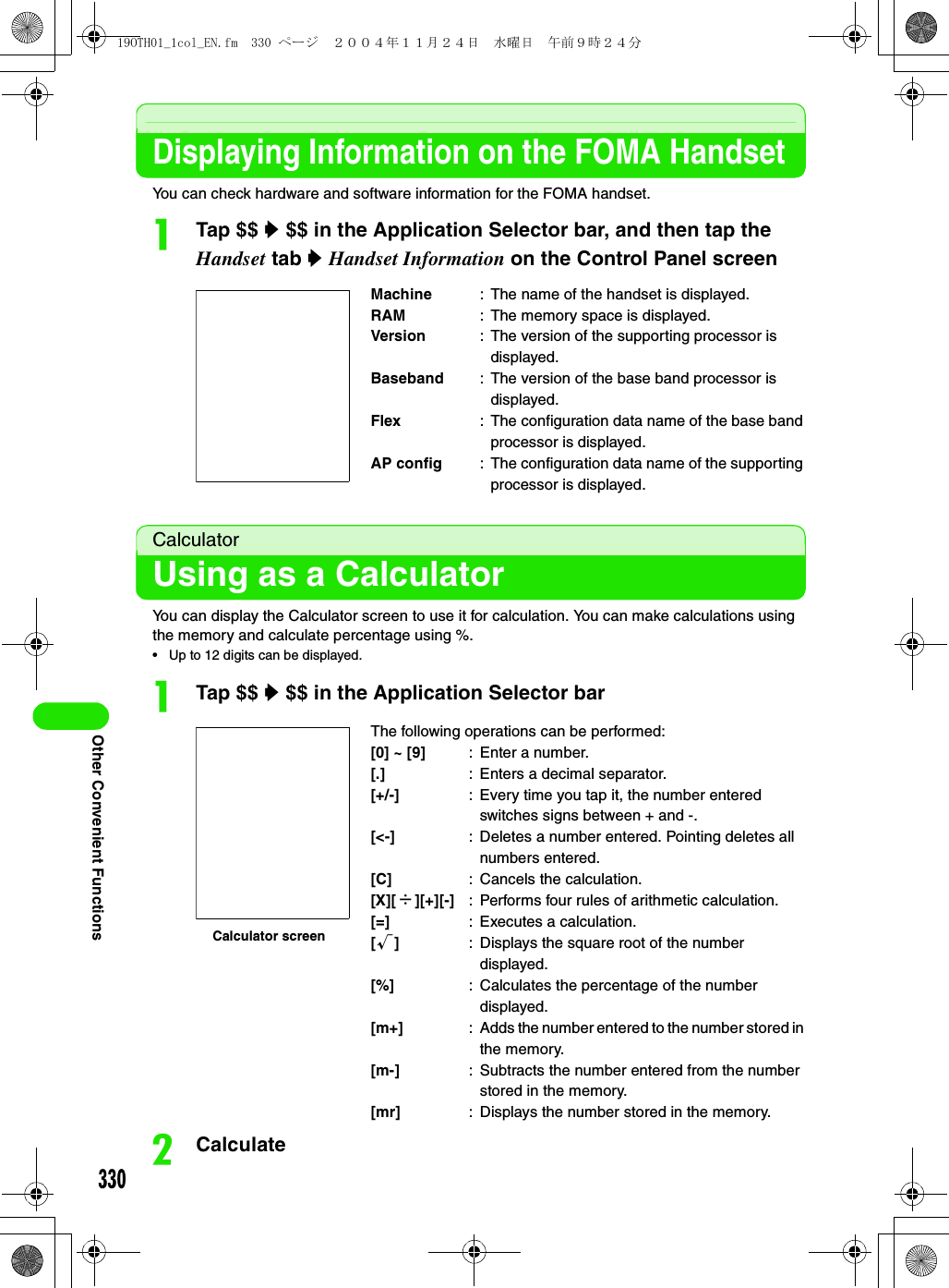 330Other Convenient FunctionsDisplaying Information on the FOMA HandsetYou can check hardware and software information for the FOMA handset.aTap $$ y $$ in the Application Selector bar, and then tap the Handset tab y Handset Information on the Control Panel screenCalculatorUsing as a CalculatorYou can display the Calculator screen to use it for calculation. You can make calculations using the memory and calculate percentage using %.• Up to 12 digits can be displayed.aTap $$ y $$ in the Application Selector barbCalculateMachine : The name of the handset is displayed.RAM : The memory space is displayed.Version : The version of the supporting processor is displayed.Baseband : The version of the base band processor is displayed.Flex : The configuration data name of the base band processor is displayed.AP config : The configuration data name of the supporting processor is displayed.The following operations can be performed:[0] ~ [9] : Enter a number.[.] : Enters a decimal separator.[+/-] : Every time you tap it, the number entered switches signs between + and -.[&lt;-] : Deletes a number entered. Pointing deletes all numbers entered.[C] : Cancels the calculation.[X][÷][+][-] : Performs four rules of arithmetic calculation.[=] : Executes a calculation.[√]: Displays the square root of the number displayed.[%] : Calculates the percentage of the number displayed.[m+] : Adds the number entered to the number stored in the memory.[m-] : Subtracts the number entered from the number stored in the memory.[mr] : Displays the number stored in the memory.Calculator screen19OTH01_1col_EN.fm  330 ページ  ２００４年１１月２４日　水曜日　午前９時２４分