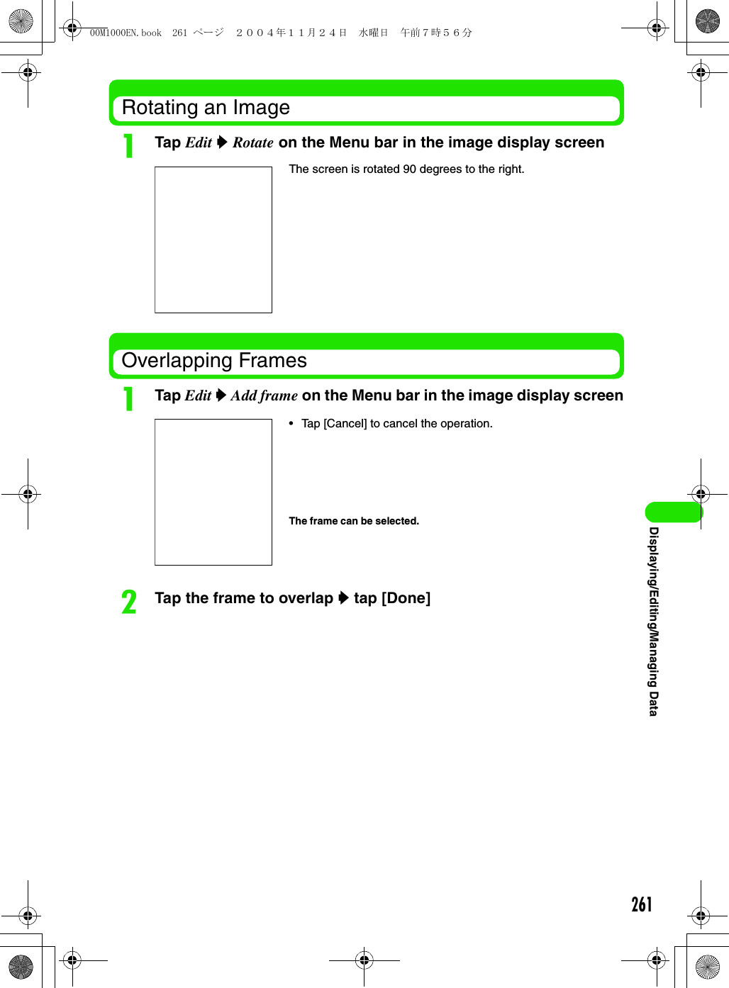 261Displaying/Editing/Managing DataRotating an ImageaTap Edit y Rotate on the Menu bar in the image display screenOverlapping FramesaTap Edit y Add frame on the Menu bar in the image display screenbTap the frame to overlap y tap [Done]The screen is rotated 90 degrees to the right.• Tap [Cancel] to cancel the operation.The frame can be selected.00M1000EN.book  261 ページ  ２００４年１１月２４日　水曜日　午前７時５６分