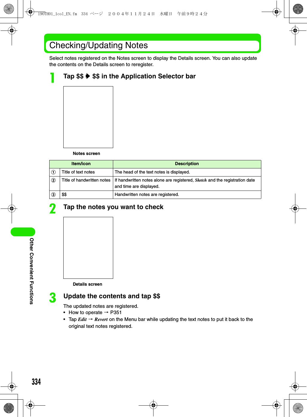 334Other Convenient FunctionsChecking/Updating NotesSelect notes registered on the Notes screen to display the Details screen. You can also update the contents on the Details screen to reregister.aTap $$ y $$ in the Application Selector barbTap the notes you want to checkcUpdate the contents and tap $$The updated notes are registered.• How to operate 3 P351• Tap Edit 3 Revert on the Menu bar while updating the text notes to put it back to the original text notes registered.Item/icon DescriptionaTitle of text notes The head of the text notes is displayed.bTitle of handwritten notes If handwritten notes alone are registered, Sketch and the registration date and time are displayed.c$$ Handwritten notes are registered.Notes screenDetails screen19OTH01_1col_EN.fm  334 ページ  ２００４年１１月２４日　水曜日　午前９時２４分