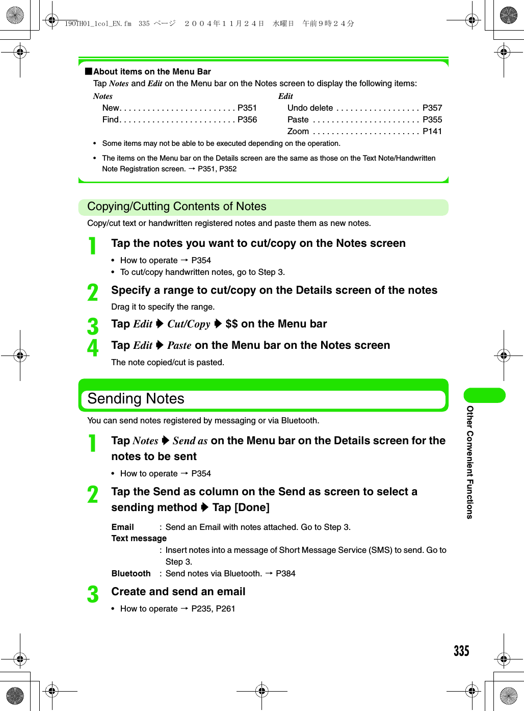 335Other Convenient Functions1About items on the Menu BarTap Notes and Edit on the Menu bar on the Notes screen to display the following items:• Some items may not be able to be executed depending on the operation.• The items on the Menu bar on the Details screen are the same as those on the Text Note/Handwritten Note Registration screen. 3 P351, P352Copying/Cutting Contents of NotesCopy/cut text or handwritten registered notes and paste them as new notes.aTap the notes you want to cut/copy on the Notes screen• How to operate 3 P354• To cut/copy handwritten notes, go to Step 3.bSpecify a range to cut/copy on the Details screen of the notesDrag it to specify the range.cTap Edit y Cut/Copy y $$ on the Menu bardTap Edit y Paste on the Menu bar on the Notes screenThe note copied/cut is pasted.Sending NotesYou can send notes registered by messaging or via Bluetooth.aTap Notes y Send as on the Menu bar on the Details screen for the notes to be sent• How to operate 3 P354bTap the Send as column on the Send as screen to select a sending method y Tap [Done]cCreate and send an email• How to operate 3 P235, P261NotesNew. . . . . . . . . . . . . . . . . . . . . . . . . P351Find. . . . . . . . . . . . . . . . . . . . . . . . . P356EditUndo delete . . . . . . . . . . . . . . . . . .  P357Paste  . . . . . . . . . . . . . . . . . . . . . . .  P355Zoom  . . . . . . . . . . . . . . . . . . . . . . .  P141Email : Send an Email with notes attached. Go to Step 3.Text message: Insert notes into a message of Short Message Service (SMS) to send. Go to Step 3.Bluetooth : Send notes via Bluetooth. 3 P38419OTH01_1col_EN.fm  335 ページ  ２００４年１１月２４日　水曜日　午前９時２４分