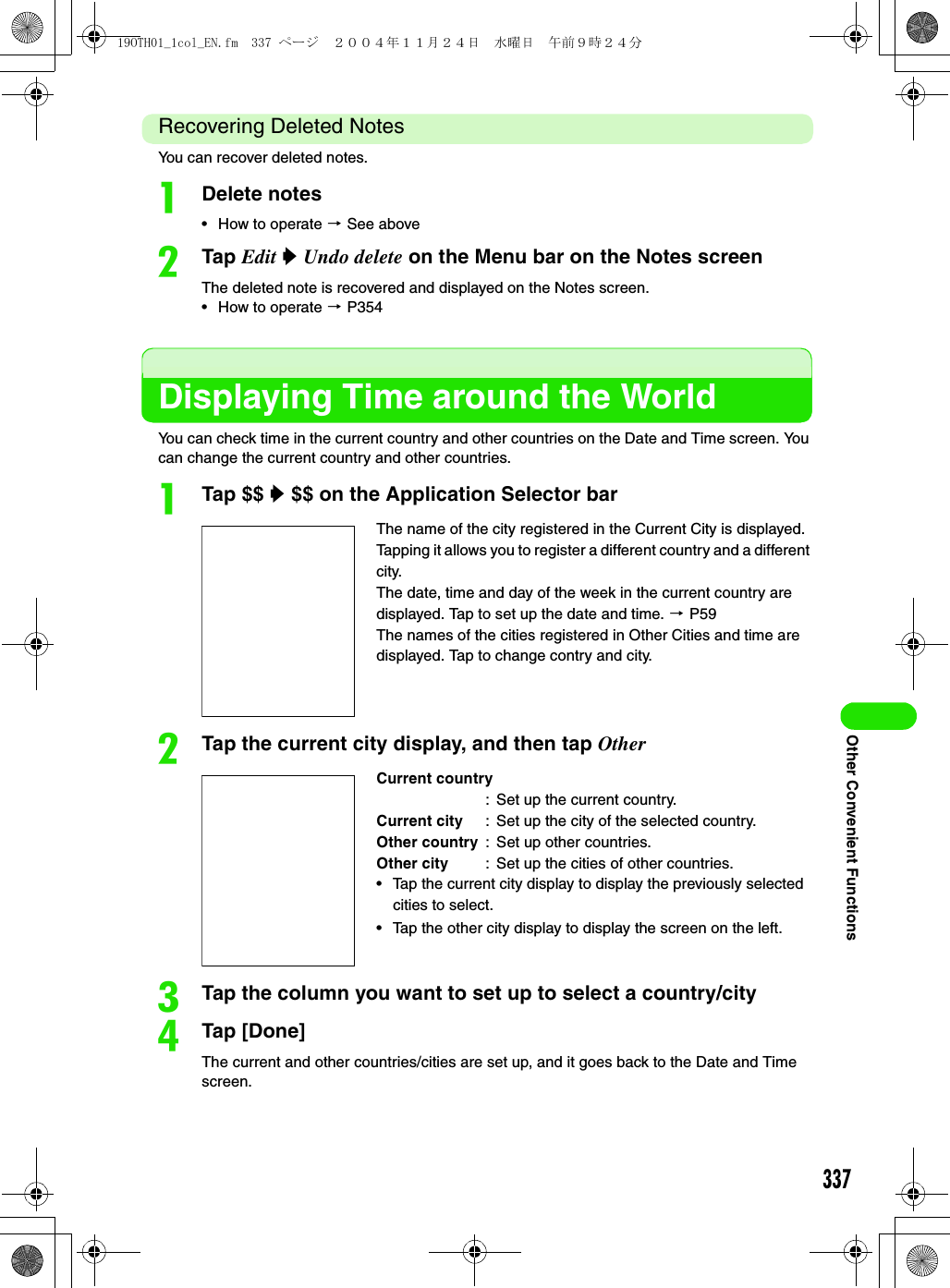 337Other Convenient FunctionsRecovering Deleted NotesYou can recover deleted notes.aDelete notes• How to operate 3 See abovebTap Edit y Undo delete on the Menu bar on the Notes screenThe deleted note is recovered and displayed on the Notes screen.• How to operate 3 P354Displaying Time around the WorldYou can check time in the current country and other countries on the Date and Time screen. You can change the current country and other countries.aTap $$ y $$ on the Application Selector barbTap the current city display, and then tap OthercTap the column you want to set up to select a country/citydTap [Done]The current and other countries/cities are set up, and it goes back to the Date and Time screen.The name of the city registered in the Current City is displayed. Tapping it allows you to register a different country and a different city.The date, time and day of the week in the current country are displayed. Tap to set up the date and time. 3 P59The names of the cities registered in Other Cities and time are displayed. Tap to change contry and city.Current country: Set up the current country.Current city : Set up the city of the selected country.Other country : Set up other countries.Other city : Set up the cities of other countries.• Tap the current city display to display the previously selected cities to select.• Tap the other city display to display the screen on the left.19OTH01_1col_EN.fm  337 ページ  ２００４年１１月２４日　水曜日　午前９時２４分