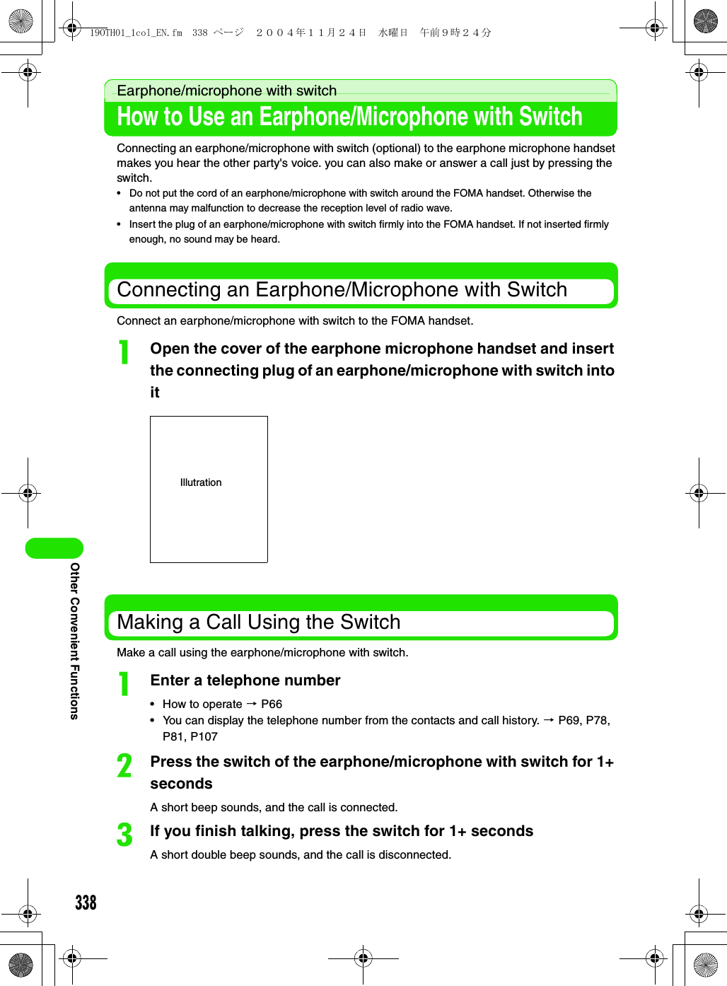 338Other Convenient FunctionsEarphone/microphone with switchHow to Use an Earphone/Microphone with SwitchConnecting an earphone/microphone with switch (optional) to the earphone microphone handset makes you hear the other party&apos;s voice. you can also make or answer a call just by pressing the switch.• Do not put the cord of an earphone/microphone with switch around the FOMA handset. Otherwise the antenna may malfunction to decrease the reception level of radio wave.• Insert the plug of an earphone/microphone with switch firmly into the FOMA handset. If not inserted firmly enough, no sound may be heard.Connecting an Earphone/Microphone with SwitchConnect an earphone/microphone with switch to the FOMA handset.aOpen the cover of the earphone microphone handset and insert the connecting plug of an earphone/microphone with switch into itMaking a Call Using the SwitchMake a call using the earphone/microphone with switch.aEnter a telephone number• How to operate 3 P66• You can display the telephone number from the contacts and call history. 3 P69, P78, P81, P107bPress the switch of the earphone/microphone with switch for 1+ secondsA short beep sounds, and the call is connected.cIf you finish talking, press the switch for 1+ secondsA short double beep sounds, and the call is disconnected.Illutration19OTH01_1col_EN.fm  338 ページ  ２００４年１１月２４日　水曜日　午前９時２４分