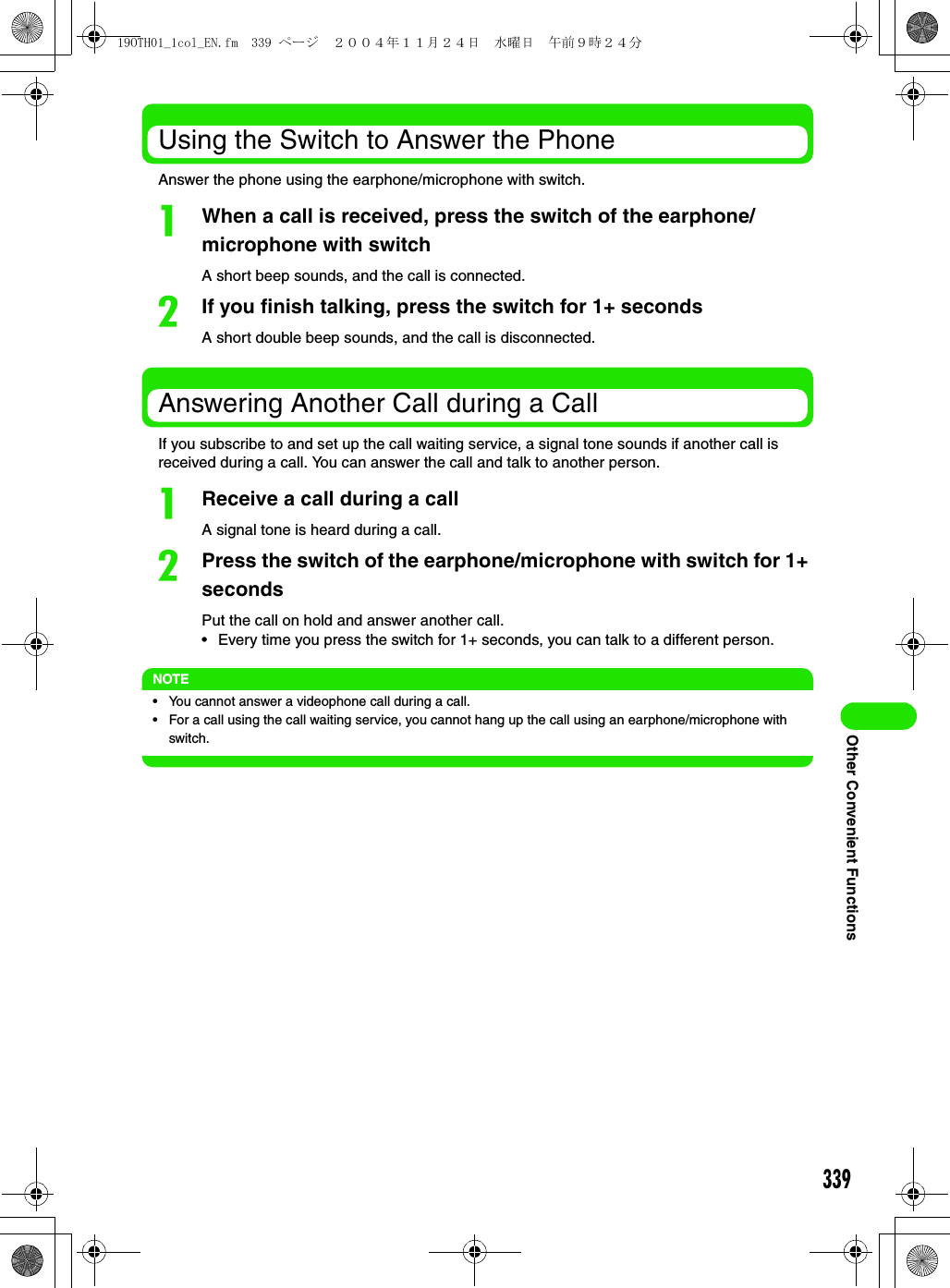 339Other Convenient FunctionsUsing the Switch to Answer the PhoneAnswer the phone using the earphone/microphone with switch.aWhen a call is received, press the switch of the earphone/microphone with switchA short beep sounds, and the call is connected.bIf you finish talking, press the switch for 1+ secondsA short double beep sounds, and the call is disconnected.Answering Another Call during a CallIf you subscribe to and set up the call waiting service, a signal tone sounds if another call is received during a call. You can answer the call and talk to another person.aReceive a call during a callA signal tone is heard during a call.bPress the switch of the earphone/microphone with switch for 1+ secondsPut the call on hold and answer another call.• Every time you press the switch for 1+ seconds, you can talk to a different person.NOTE• You cannot answer a videophone call during a call.• For a call using the call waiting service, you cannot hang up the call using an earphone/microphone with switch.19OTH01_1col_EN.fm  339 ページ  ２００４年１１月２４日　水曜日　午前９時２４分