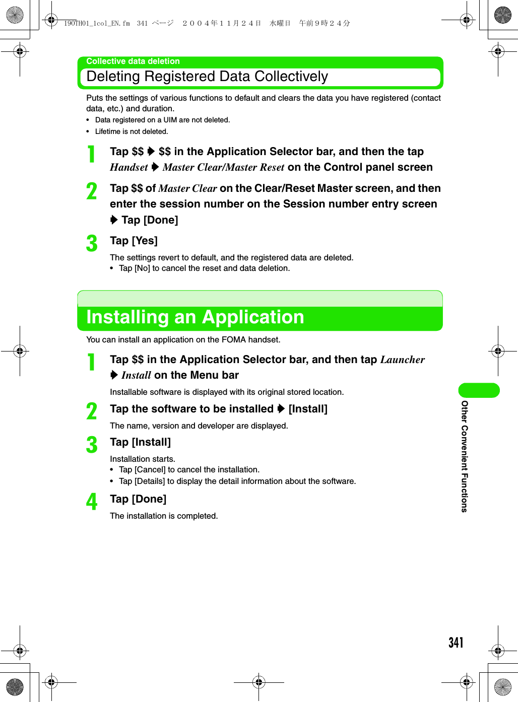 341Other Convenient FunctionsCollective data deletionDeleting Registered Data CollectivelyPuts the settings of various functions to default and clears the data you have registered (contact data, etc.) and duration.• Data registered on a UIM are not deleted.• Lifetime is not deleted.aTap $$ y $$ in the Application Selector bar, and then the tap Handset y Master Clear/Master Reset on the Control panel screenbTap $$ of Master Clear on the Clear/Reset Master screen, and then enter the session number on the Session number entry screen y Tap [Done]cTap [Yes]The settings revert to default, and the registered data are deleted.• Tap [No] to cancel the reset and data deletion.Installing an ApplicationYou can install an application on the FOMA handset.aTap $$ in the Application Selector bar, and then tap Launcher y Install on the Menu barInstallable software is displayed with its original stored location.bTap the software to be installed y [Install]The name, version and developer are displayed.cTap [Install]Installation starts.• Tap [Cancel] to cancel the installation.• Tap [Details] to display the detail information about the software.dTap [Done]The installation is completed.19OTH01_1col_EN.fm  341 ページ  ２００４年１１月２４日　水曜日　午前９時２４分