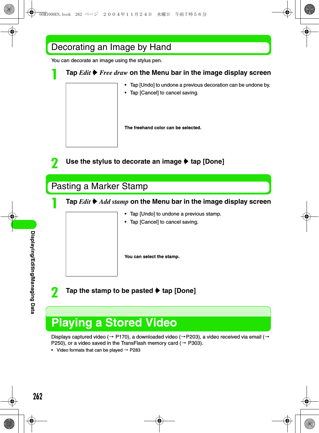 262Displaying/Editing/Managing DataDecorating an Image by HandYou can decorate an image using the stylus pen.aTap Edit y Free draw on the Menu bar in the image display screenbUse the stylus to decorate an image y tap [Done]Pasting a Marker StampaTap Edit y Add stamp on the Menu bar in the image display screenbTap the stamp to be pasted y tap [Done]Playing a Stored VideoDisplays captured video (3 P170), a downloaded video (3P203), a video received via email (3 P250), or a video saved in the TransFlash memory card (3 P303).• Video formats that can be played 3 P283• Tap [Undo] to undone a previous decoration can be undone by.• Tap [Cancel] to cancel saving.The freehand color can be selected.• Tap [Undo] to undone a previous stamp.• Tap [Cancel] to cancel saving.You can select the stamp.00M1000EN.book  262 ページ  ２００４年１１月２４日　水曜日　午前７時５６分