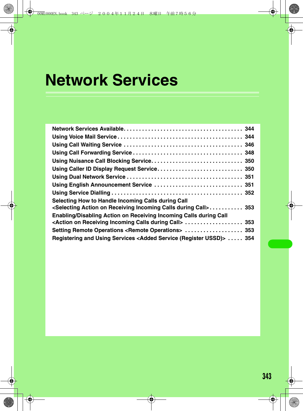 343Network ServicesNetwork Services Available. . . . . . . . . . . . . . . . . . . . . . . . . . . . . . . . . . . . . . .  344Using Voice Mail Service . . . . . . . . . . . . . . . . . . . . . . . . . . . . . . . . . . . . . . . . .  344Using Call Waiting Service . . . . . . . . . . . . . . . . . . . . . . . . . . . . . . . . . . . . . . .  346Using Call Forwarding Service . . . . . . . . . . . . . . . . . . . . . . . . . . . . . . . . . . . .  348Using Nuisance Call Blocking Service. . . . . . . . . . . . . . . . . . . . . . . . . . . . . .  350Using Caller ID Display Request Service. . . . . . . . . . . . . . . . . . . . . . . . . . . .  350Using Dual Network Service . . . . . . . . . . . . . . . . . . . . . . . . . . . . . . . . . . . . . .  351Using English Announcement Service  . . . . . . . . . . . . . . . . . . . . . . . . . . . . .  351Using Service Dialling . . . . . . . . . . . . . . . . . . . . . . . . . . . . . . . . . . . . . . . . . . .  352Selecting How to Handle Incoming Calls during Call &lt;Selecting Action on Receiving Incoming Calls during Call&gt;. . . . . . . . . . .  353Enabling/Disabling Action on Receiving Incoming Calls during Call &lt;Action on Receiving Incoming Calls during Call&gt;  . . . . . . . . . . . . . . . . . . .  353Setting Remote Operations &lt;Remote Operations&gt;  . . . . . . . . . . . . . . . . . . .  353Registering and Using Services &lt;Added Service (Register USSD)&gt;  . . . . .  35400M1000EN.book  343 ページ  ２００４年１１月２４日　水曜日　午前７時５６分