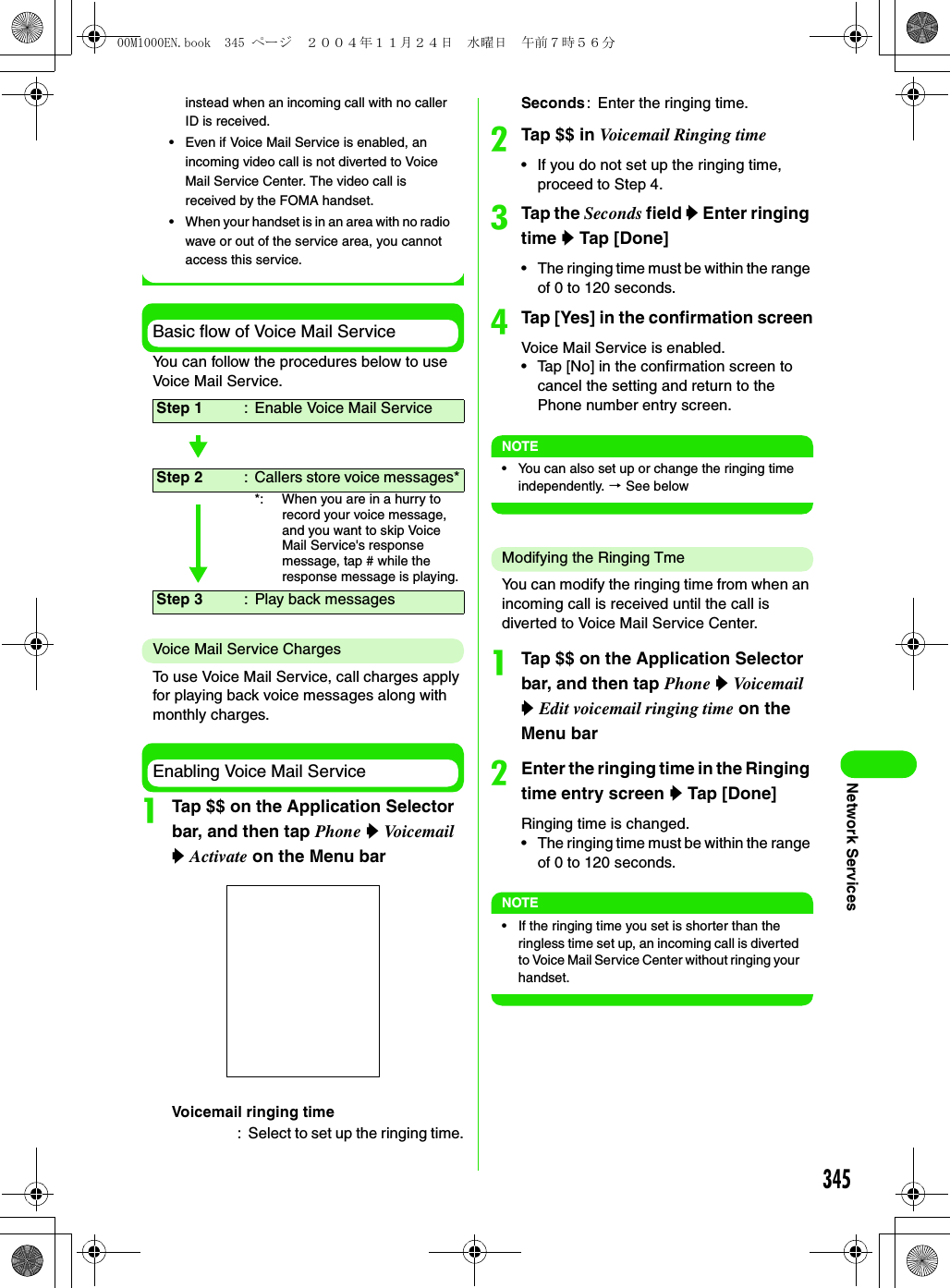 345Network Servicesinstead when an incoming call with no caller ID is received.• Even if Voice Mail Service is enabled, an incoming video call is not diverted to Voice Mail Service Center. The video call is received by the FOMA handset.• When your handset is in an area with no radio wave or out of the service area, you cannot access this service.Basic flow of Voice Mail ServiceYou can follow the procedures below to use Voice Mail Service.Voice Mail Service ChargesTo use Voice Mail Service, call charges apply for playing back voice messages along with monthly charges.Enabling Voice Mail ServiceaTap $$ on the Application Selector bar, and then tap Phone y Voicemail y Activate on the Menu barbTap $$ in Voicemail Ringing time• If you do not set up the ringing time, proceed to Step 4.cTap the Seconds field y Enter ringing time y Tap [Done]• The ringing time must be within the range of 0 to 120 seconds.dTap [Yes] in the confirmation screenVoice Mail Service is enabled.• Tap [No] in the confirmation screen to cancel the setting and return to the Phone number entry screen.NOTE• You can also set up or change the ringing time independently. 3 See belowModifying the Ringing TmeYou can modify the ringing time from when an incoming call is received until the call is diverted to Voice Mail Service Center.aTap $$ on the Application Selector bar, and then tap Phone y Voicemail y Edit voicemail ringing time on the Menu barbEnter the ringing time in the Ringing time entry screen y Tap [Done]Ringing time is changed.• The ringing time must be within the range of 0 to 120 seconds.NOTE• If the ringing time you set is shorter than the ringless time set up, an incoming call is diverted to Voice Mail Service Center without ringing your handset.Step 1 : Enable Voice Mail ServiceStep 2 : Callers store voice messages**: When you are in a hurry to record your voice message, and you want to skip Voice Mail Service&apos;s response message, tap # while the response message is playing.Step 3 : Play back messagesVoicemail ringing time: Select to set up the ringing time.Seconds: Enter the ringing time.00M1000EN.book  345 ページ  ２００４年１１月２４日　水曜日　午前７時５６分