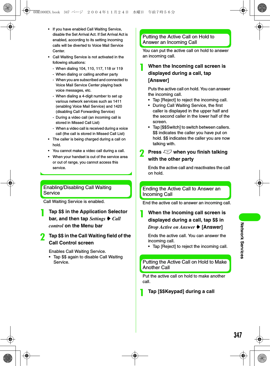 347Network Services• If you have enabled Call Waiting Service, disable the Set Arrival Act. If Set Arrival Act is enabled, according to its setting incoming calls will be diverted to Voice Mail Service Center.• Call Waiting Service is not activated in the following situations:- When dialing 104, 110, 117, 118 or 119- When dialing or calling another party- When you are subscribed and connected to Voice Mail Service Center playing back voice messages, etc.- When dialing a 4-digit number to set up various network services such as 1411 (enabling Voice Mail Service) and 1420 (disabling Call Forwarding Service)- During a video call (an incoming call is stored in Missed Call List)- When a video call is received during a voice call (the call is stored in Missed Call List)• The caller is being charged during a call on hold.• You cannot make a video call during a call.• When your handset is out of the service area or out of range, you cannot access this service.Enabling/Disabling Call Waiting ServiceCall Waiting Service is enabled.aTap $$ in the Application Selector bar, and then tap Settings y Call control on the Menu barbTap $$ in the Call Waiting field of the Call Control screenEnables Call Waiting Service.• Tap $$ again to disable Call Waiting Service.Putting the Active Call on Hold to Answer an Incoming CallYou can put the active call on hold to answer an incoming call.aWhen the Incoming call screen is displayed during a call, tap [Answer]Puts the active call on hold. You can answer the incoming call.• Tap [Reject] to reject the incoming call.• During Call Waiting Service, the first caller is displayed in the upper half and the second caller in the lower half of the screen.• Tap [$$Switch] to switch between callers. $$ indicates the caller you have put on hold. $$ indicates the caller you are now talking with.bPress e when you finish talking with the other partyEnds the active call and reactivates the call on hold.Ending the Active Call to Answer an Incoming CallEnd the active call to answer an incoming call.aWhen the Incoming call screen is displayed during a call, tap $$ in Drop Active on Answer y [Answer]Ends the active call. You can answer the incoming call.• Tap [Reject] to reject the incoming call.Putting the Active Call on Hold to Make Another CallPut the active call on hold to make another call.aTap [$$Keypad] during a call00M1000EN.book  347 ページ  ２００４年１１月２４日　水曜日　午前７時５６分