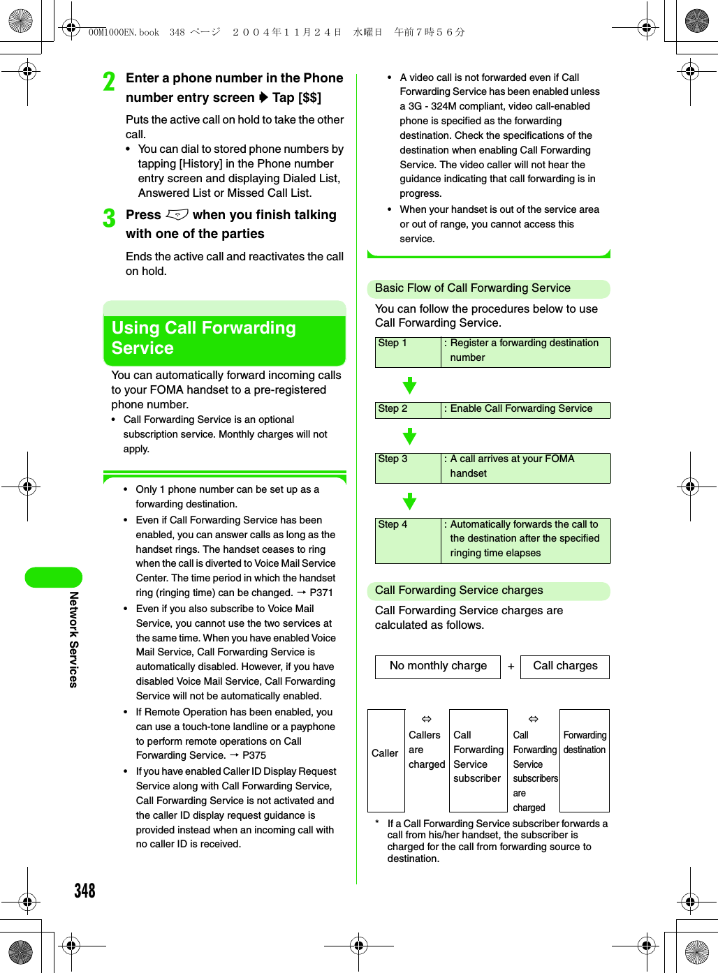 348Network ServicesbEnter a phone number in the Phone number entry screen y Tap [$$]Puts the active call on hold to take the other call.• You can dial to stored phone numbers by tapping [History] in the Phone number entry screen and displaying Dialed List, Answered List or Missed Call List.cPress e when you finish talking with one of the partiesEnds the active call and reactivates the call on hold.Using Call Forwarding ServiceYou can automatically forward incoming calls to your FOMA handset to a pre-registered phone number.• Call Forwarding Service is an optional subscription service. Monthly charges will not apply.• Only 1 phone number can be set up as a forwarding destination.• Even if Call Forwarding Service has been enabled, you can answer calls as long as the handset rings. The handset ceases to ring when the call is diverted to Voice Mail Service Center. The time period in which the handset ring (ringing time) can be changed. 3 P371• Even if you also subscribe to Voice Mail Service, you cannot use the two services at the same time. When you have enabled Voice Mail Service, Call Forwarding Service is automatically disabled. However, if you have disabled Voice Mail Service, Call Forwarding Service will not be automatically enabled.• If Remote Operation has been enabled, you can use a touch-tone landline or a payphone to perform remote operations on Call Forwarding Service. 3 P375• If you have enabled Caller ID Display Request Service along with Call Forwarding Service, Call Forwarding Service is not activated and the caller ID display request guidance is provided instead when an incoming call with no caller ID is received.• A video call is not forwarded even if Call Forwarding Service has been enabled unless a 3G - 324M compliant, video call-enabled phone is specified as the forwarding destination. Check the specifications of the destination when enabling Call Forwarding Service. The video caller will not hear the guidance indicating that call forwarding is in progress.• When your handset is out of the service area or out of range, you cannot access this service.Basic Flow of Call Forwarding ServiceYou can follow the procedures below to use Call Forwarding Service.Call Forwarding Service chargesCall Forwarding Service charges are calculated as follows.* If a Call Forwarding Service subscriber forwards a call from his/her handset, the subscriber is charged for the call from forwarding source to destination.Step 1 :Register a forwarding destination numberStep 2 :Enable Call Forwarding ServiceStep 3 :A call arrives at your FOMA handsetStep 4 :Automatically forwards the call to the destination after the specified ringing time elapsesNo monthly charge Call chargesCaller⇔⇔Forwarding destinationCallers are chargedCall Forwarding Service subscriberCall Forwarding Service subscribers are charged+00M1000EN.book  348 ページ  ２００４年１１月２４日　水曜日　午前７時５６分