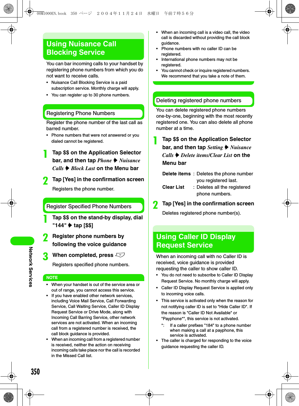 350Network ServicesUsing Nuisance Call Blocking ServiceYou can bar incoming calls to your handset by registering phone numbers from which you do not want to receive calls.• Nuisance Call Blocking Service is a paid subscription service. Monthly charge will apply.• You can register up to 30 phone numbers.Registering Phone NumbersRegister the phone number of the last call as barred number.• Phone numbers that were not answered or you dialed cannot be registered.aTap $$ on the Application Selector bar, and then tap Phone y Nuisance Calls y Block Last on the Menu barbTap [Yes] in the confirmation screenRegisters the phone number.Register Specified Phone NumbersaTap $$ on the stand-by display, dial &quot;144&quot; y tap [$$]bRegister phone numbers by following the voice guidancecWhen completed, press eRegisters specified phone numbers.NOTE• When your handset is out of the service area or out of range, you cannot access this service.• If you have enabled other network services, including Voice Mail Service, Call Forwarding Service, Call Waiting Service, Caller ID Display Request Service or Drive Mode, along with Incoming Call Barring Service, other network services are not activated. When an incoming call from a registered number is received, the call block guidance is provided.• When an incoming call from a registered number is received, neither the action on receiving incoming calls take place nor the call is recorded in the Missed Call list.• When an incoming call is a video call, the video call is discarded without providing the call block guidance.• Phone numbers with no caller ID can be registered.• International phone numbers may not be registered.• You cannot check or inquire registered numbers. We recommend that you take a note of them.Deleting registered phone numbersYou can delete registered phone numbers one-by-one, beginning with the most recently registered one. You can also delete all phone number at a time.aTap $$ on the Application Selector bar, and then tap Setting y Nuisance Calls y Delete items/Clear List on the Menu barbTap [Yes] in the confirmation screenDeletes registered phone number(s).Using Caller ID Display Request ServiceWhen an incoming call with no Caller ID is received, voice guidance is provided requesting the caller to show caller ID.• You do not need to subscribe to Caller ID Display Request Service. No monthly charge will apply.• Caller ID Display Request Service is applied only to incoming voice calls.• This service is activated only when the reason for not notifying caller ID is set to &quot;Hide Caller ID&quot;. If the reason is &quot;Caller ID Not Available&quot; or &quot;Payphone*&quot;, this service is not activated.*: If a caller prefixes &quot;184&quot; to a phone number when making a call at a payphone, this service is activated.• The caller is charged for responding to the voice guidance requesting the caller ID.Delete items : Deletes the phone number you registered last.Clear List : Deletes all the registered phone numbers.00M1000EN.book  350 ページ  ２００４年１１月２４日　水曜日　午前７時５６分