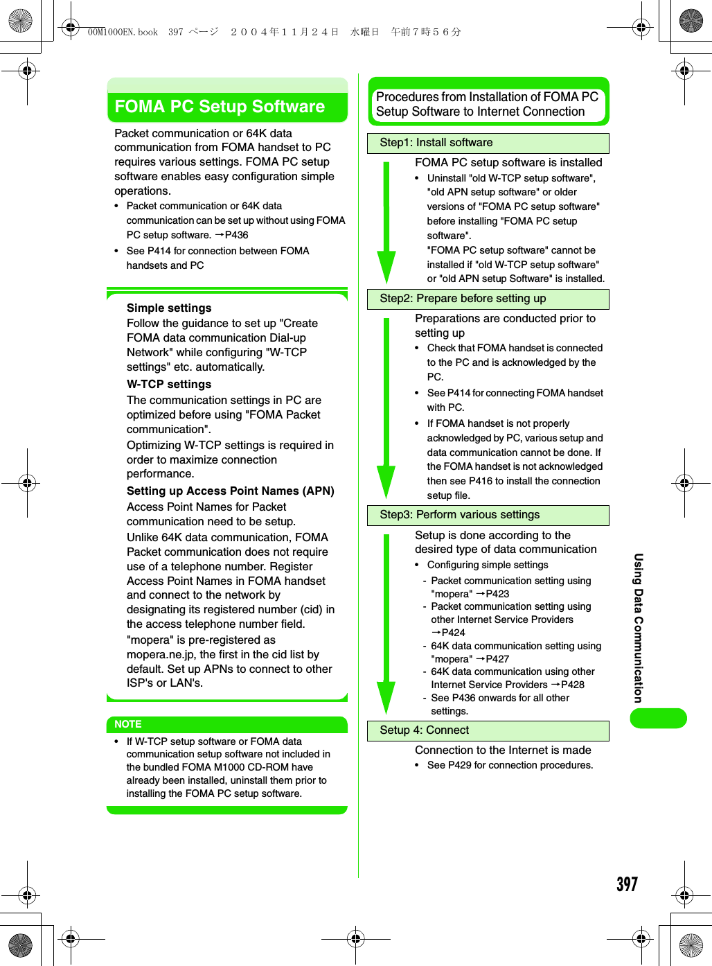 397Using Data CommunicationFOMA PC Setup SoftwarePacket communication or 64K data communication from FOMA handset to PC requires various settings. FOMA PC setup software enables easy configuration simple operations.• Packet communication or 64K data communication can be set up without using FOMA PC setup software. 3P436• See P414 for connection between FOMA handsets and PCSimple settingsFollow the guidance to set up &quot;Create FOMA data communication Dial-up Network&quot; while configuring &quot;W-TCP settings&quot; etc. automatically.W-TCP settingsThe communication settings in PC are optimized before using &quot;FOMA Packet communication&quot;.Optimizing W-TCP settings is required in order to maximize connection performance.Setting up Access Point Names (APN)Access Point Names for Packet communication need to be setup.Unlike 64K data communication, FOMA Packet communication does not require use of a telephone number. Register Access Point Names in FOMA handset and connect to the network by designating its registered number (cid) in the access telephone number field.&quot;mopera&quot; is pre-registered as mopera.ne.jp, the first in the cid list by default. Set up APNs to connect to other ISP&apos;s or LAN&apos;s.NOTE• If W-TCP setup software or FOMA data communication setup software not included in the bundled FOMA M1000 CD-ROM have already been installed, uninstall them prior to installing the FOMA PC setup software.Procedures from Installation of FOMA PC Setup Software to Internet ConnectionStep1: Install softwareFOMA PC setup software is installed• Uninstall &quot;old W-TCP setup software&quot;, &quot;old APN setup software&quot; or older versions of &quot;FOMA PC setup software&quot; before installing &quot;FOMA PC setup software&quot;.&quot;FOMA PC setup software&quot; cannot be installed if &quot;old W-TCP setup software&quot; or &quot;old APN setup Software&quot; is installed.Step2: Prepare before setting upPreparations are conducted prior to setting up• Check that FOMA handset is connected to the PC and is acknowledged by the PC.• See P414 for connecting FOMA handset with PC.• If FOMA handset is not properly acknowledged by PC, various setup and data communication cannot be done. If the FOMA handset is not acknowledged then see P416 to install the connection setup file.Step3: Perform various settingsSetup is done according to the desired type of data communication• Configuring simple settings- Packet communication setting using &quot;mopera&quot; 3P423- Packet communication setting using other Internet Service Providers 3P424- 64K data communication setting using &quot;mopera&quot; 3P427- 64K data communication using other Internet Service Providers 3P428- See P436 onwards for all other settings.Setup 4: ConnectConnection to the Internet is made• See P429 for connection procedures.00M1000EN.book  397 ページ  ２００４年１１月２４日　水曜日　午前７時５６分