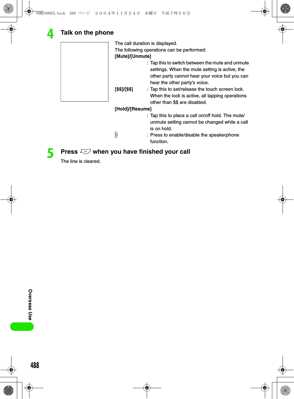 488Overseas UsedTalk on the phoneePress e when you have finished your callThe line is cleared. The call duration is displayed.The following operations can be performed:[Mute]/[Unmute]: Tap this to switch between the mute and unmute settings. When the mute setting is active, the other party cannot hear your voice but you can hear the other party&apos;s voice.[$$]/[$$] : Tap this to set/release the touch screen lock. When the lock is active, all tapping operations other than $$ are disabled.[Hold]/[Resume]: Tap this to place a call on/off hold. The mute/unmute setting cannot be changed while a call is on hold.s: Press to enable/disable the speakerphone function.00M1000EN.book  488 ページ  ２００４年１１月２４日　水曜日　午前７時５６分