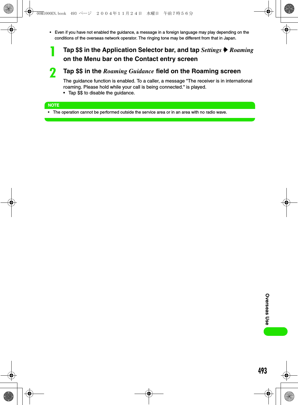 493Overseas Use• Even if you have not enabled the guidance, a message in a foreign language may play depending on the conditions of the overseas network operator. The ringing tone may be different from that in Japan.aTap $$ in the Application Selector bar, and tap Settings y Roaming on the Menu bar on the Contact entry screenbTap $$ in the Roaming Guidance field on the Roaming screenThe guidance function is enabled. To a caller, a message &quot;The receiver is in international roaming. Please hold while your call is being connected.&quot; is played.• Tap $$ to disable the guidance.NOTE• The operation cannot be performed outside the service area or in an area with no radio wave.00M1000EN.book  493 ページ  ２００４年１１月２４日　水曜日　午前７時５６分