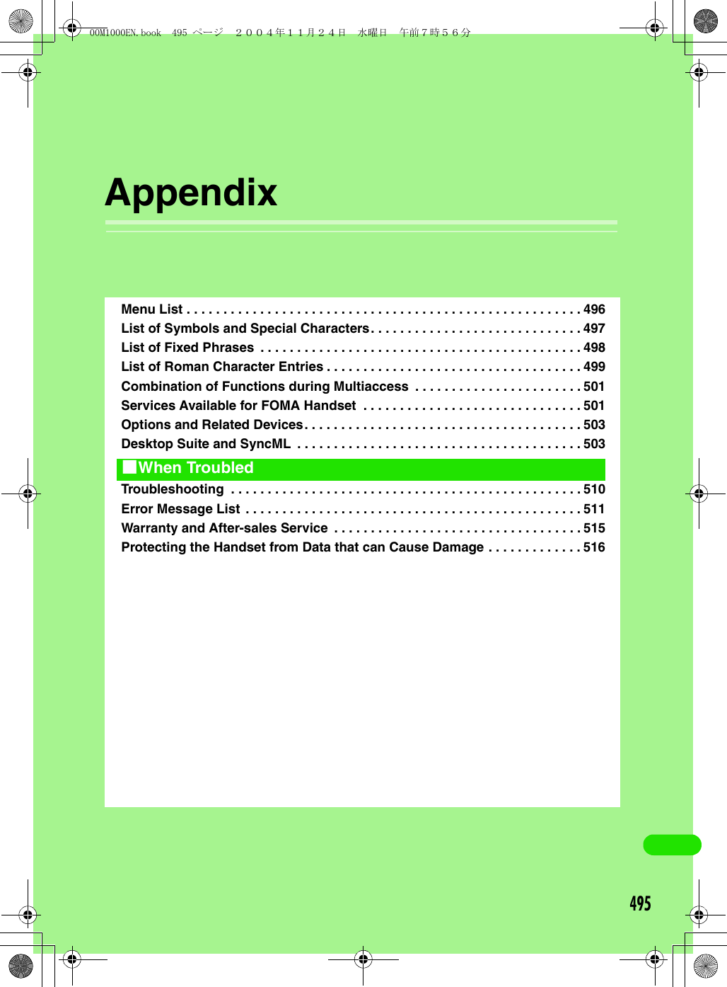 495AppendixMenu List . . . . . . . . . . . . . . . . . . . . . . . . . . . . . . . . . . . . . . . . . . . . . . . . . . . . . . 496List of Symbols and Special Characters. . . . . . . . . . . . . . . . . . . . . . . . . . . . . 497List of Fixed Phrases  . . . . . . . . . . . . . . . . . . . . . . . . . . . . . . . . . . . . . . . . . . . . 498List of Roman Character Entries . . . . . . . . . . . . . . . . . . . . . . . . . . . . . . . . . . . 499Combination of Functions during Multiaccess  . . . . . . . . . . . . . . . . . . . . . . . 501Services Available for FOMA Handset  . . . . . . . . . . . . . . . . . . . . . . . . . . . . . . 501Options and Related Devices. . . . . . . . . . . . . . . . . . . . . . . . . . . . . . . . . . . . . . 503Desktop Suite and SyncML  . . . . . . . . . . . . . . . . . . . . . . . . . . . . . . . . . . . . . . . 503Troubleshooting  . . . . . . . . . . . . . . . . . . . . . . . . . . . . . . . . . . . . . . . . . . . . . . . . 510Error Message List . . . . . . . . . . . . . . . . . . . . . . . . . . . . . . . . . . . . . . . . . . . . . . 511Warranty and After-sales Service  . . . . . . . . . . . . . . . . . . . . . . . . . . . . . . . . . . 515Protecting the Handset from Data that can Cause Damage . . . . . . . . . . . . . 5161When Troubled00M1000EN.book  495 ページ  ２００４年１１月２４日　水曜日　午前７時５６分