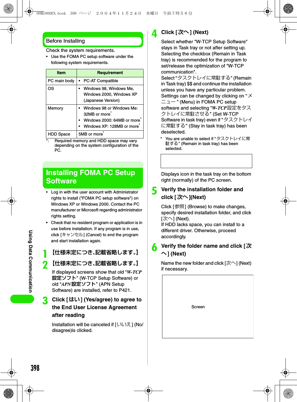 398Using Data CommunicationBefore InstallingCheck the system requirements.• Use the FOMA PC setup software under the following system requirements.*: Required memory and HDD space may vary depending on the system configuration of the PC.Installing FOMA PC Setup Software• Log in with the user account with Administrator rights to install (&quot;FOMA PC setup software&quot;) on Windows XP or Windows 2000. Contact the PC manufacturer or Microsoft regarding administrator rights setting.• Check that no resident program or application is in use before installation. If any program is in use, click [キャンセル] (Cancel) to end the program and start installation again.a【仕様未定につき、記載省略します。】b【仕様未定につき、記載省略します。】If displayed screens show that old “W-TCP設定ソフト” (W-TCP Setup Software) or old “APN 設定ソフト” (APN Setup Software) are installed, refer to P421.cClick [はい ] (Yes/agree) to agree to the End User License Agreement after readingInstallation will be canceled if [いいえ] (No/disagree)is clicked.dClick [次へ ] (Next) Select whether &quot;W-TCP Setup Software&quot; stays in Task tray or not after setting up. Selecting the checkbox (Remain in Task tray) is recommended for the program to set/release the optimization of &quot;W-TCP communication&quot;.Select “タスクトレイに常駐する” (Remain in Task tray) $$ and continue the installation unless you have any particular problem. Settings can be changed by clicking on “メニュー ” (Menu) in FOMA PC setup software and selecting “W-TCP 設定をタスクトレイに常駐させる” (Set W-TCP Software in task tray) even if “ タスクトレイに常駐する” (Stay in task tray) has been deselected. * You are unable to select if “ タスクトレイに常駐する” (Remain in task tray) has been selected.Displays icon in the task tray on the bottom right (normally) of the PC screen.eVerify the installation folder and click [ 次へ ](Next)Click [参照] (Browse) to make changes, specify desired installation folder, and click [次へ] (Next).If HDD lacks space, you can install to a different driver. Otherwise, proceed accordingly.fVerify the folder name and click [ 次へ] (Next)Name the new folder and click [次へ] (Next) if necessary.Item RequirementPC main body • PC-AT CompatibleOS • Windows 98, Windows Me, Windows 2000, Windows XP (Japanese Version)Memory • Windows 98 or Windows Me: 32MB or more*• Windows 2000: 64MB or more*• Windows XP: 128MB or more*HDD Space 5MB or more*Screen00M1000EN.book  398 ページ  ２００４年１１月２４日　水曜日　午前７時５６分