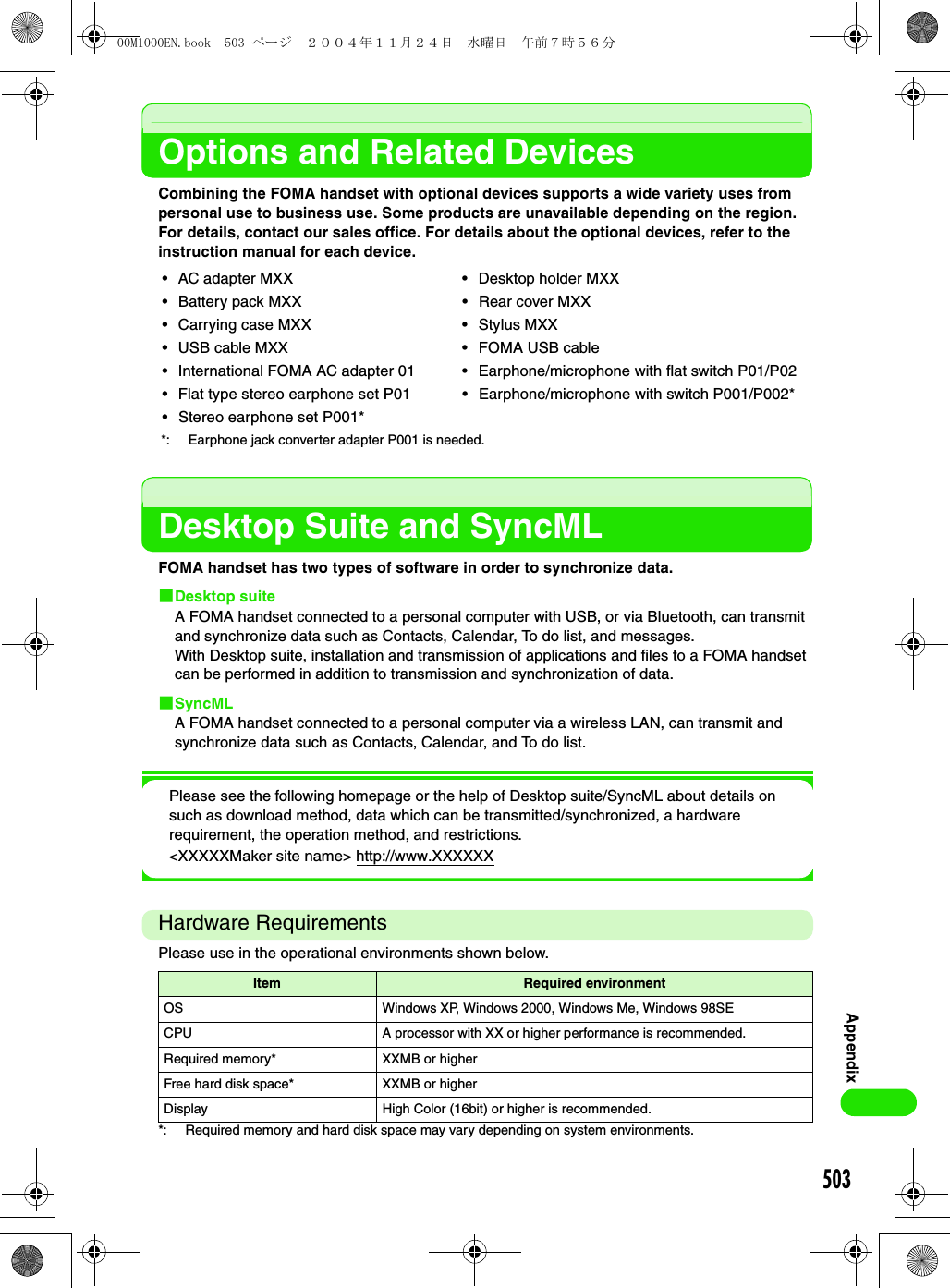 503AppendixOptions and Related DevicesCombining the FOMA handset with optional devices supports a wide variety uses from personal use to business use. Some products are unavailable depending on the region. For details, contact our sales office. For details about the optional devices, refer to the instruction manual for each device.Desktop Suite and SyncMLFOMA handset has two types of software in order to synchronize data. 1Desktop suiteA FOMA handset connected to a personal computer with USB, or via Bluetooth, can transmit and synchronize data such as Contacts, Calendar, To do list, and messages.With Desktop suite, installation and transmission of applications and files to a FOMA handset can be performed in addition to transmission and synchronization of data.1SyncMLA FOMA handset connected to a personal computer via a wireless LAN, can transmit and synchronize data such as Contacts, Calendar, and To do list.Please see the following homepage or the help of Desktop suite/SyncML about details on such as download method, data which can be transmitted/synchronized, a hardware requirement, the operation method, and restrictions.&lt;XXXXXMaker site name&gt; http://www.XXXXXXHardware RequirementsPlease use in the operational environments shown below.*: Required memory and hard disk space may vary depending on system environments.• AC adapter MXX • Desktop holder MXX• Battery pack MXX • Rear cover MXX• Carrying case MXX • Stylus MXX• USB cable MXX • FOMA USB cable• International FOMA AC adapter 01 • Earphone/microphone with flat switch P01/P02• Flat type stereo earphone set P01 • Earphone/microphone with switch P001/P002*• Stereo earphone set P001**: Earphone jack converter adapter P001 is needed.Item Required environmentOS Windows XP, Windows 2000, Windows Me, Windows 98SECPU A processor with XX or higher performance is recommended.Required memory* XXMB or higherFree hard disk space* XXMB or higherDisplay High Color (16bit) or higher is recommended.00M1000EN.book  503 ページ  ２００４年１１月２４日　水曜日　午前７時５６分