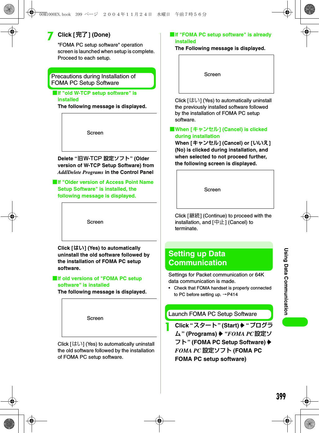 399Using Data CommunicationgClick [ 完了 ] (Done) &quot;FOMA PC setup software&quot; operation screen is launched when setup is complete. Proceed to each setup.Precautions during Installation of FOMA PC Setup Software1If &quot;old W-TCP setup software&quot; is installedThe following message is displayed.Delete “旧W-TCP 設定ソフト” (Older version of W-TCP Setup Software) from Add/Delete Programs in the Control Panel1If &quot;Older version of Access Point Name Setup Software&quot; is installed, the following message is displayed.Click [はい] (Yes) to automatically uninstall the old software followed by the installation of FOMA PC setup software.1If old versions of &quot;FOMA PC setup software&quot; is installedThe following message is displayed.Click [ はい] (Yes) to automatically uninstall the old software followed by the installation of FOMA PC setup software.1If &quot;FOMA PC setup software&quot; is already installedThe Following message is displayed.Click [はい] (Yes) to automatically uninstall the previously installed software followed by the installation of FOMA PC setup software.1When [キャンセル] (Cancel) is clicked during installationWhen [キャンセル] (Cancel) or [いいえ] (No) is clicked during installation, and when selected to not proceed further, the following screen is displayed.Click [継続] (Continue) to proceed with the installation, and [中止] (Cancel) to terminate.Setting up Data CommunicationSettings for Packet communication or 64K data communication is made.• Check that FOMA handset is properly connected to PC before setting up. 3P414Launch FOMA PC Setup SoftwareaClick “ スタート ” (Start) y “ プログラム” (Programs) y “FOMA PC 設定ソフト ” (FOMA PC Setup Software) y FOMA PC 設定ソフト (FOMA PC FOMA PC setup software)ScreenScreenScreenScreenScreen00M1000EN.book  399 ページ  ２００４年１１月２４日　水曜日　午前７時５６分