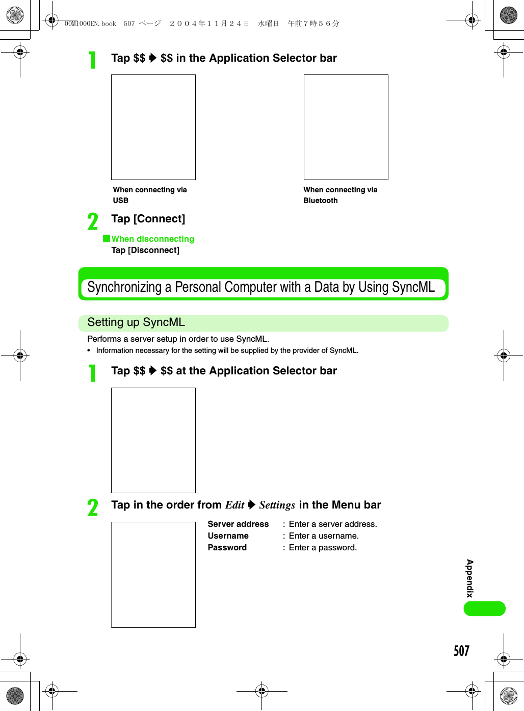 507AppendixaTap $$ y $$ in the Application Selector barbTap [Connect]1When disconnectingTap [Disconnect]Synchronizing a Personal Computer with a Data by Using SyncMLSetting up SyncMLPerforms a server setup in order to use SyncML.• Information necessary for the setting will be supplied by the provider of SyncML.aTap $$ y $$ at the Application Selector barbTap in the order from Edit y Settings in the Menu barServer address : Enter a server address.Username : Enter a username.Password : Enter a password.When connecting via USBWhen connecting via Bluetooth00M1000EN.book  507 ページ  ２００４年１１月２４日　水曜日　午前７時５６分
