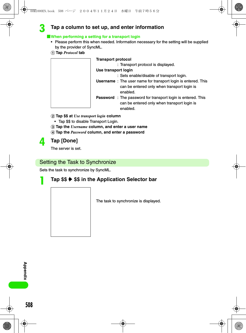 508AppendixcTap a column to set up, and enter information1When performing a setting for a transport login• Please perform this when needed. Information necessary for the setting will be supplied by the provider of SyncML.aTap Protocol tabbTap $$ at Use transport login column• Tap $$ to disable Transport Login.cTap the Username column, and enter a user namedTap the Password column, and enter a passworddTap [Done]The server is set.Setting the Task to SynchronizeSets the task to synchronize by SyncML.aTap $$ y $$ in the Application Selector barTransport protocol: Transport protocol is displayed.Use transport login: Sets enable/disable of transport login.Username : The user name for transport login is entered. This can be entered only when transport login is enabled.Password : The password for transport login is entered. This can be entered only when transport login is enabled.The task to synchronize is displayed.00M1000EN.book  508 ページ  ２００４年１１月２４日　水曜日　午前７時５６分