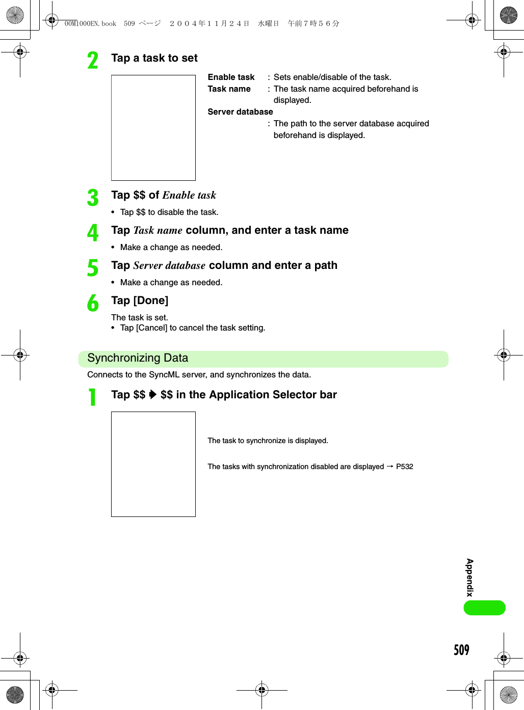 509AppendixbTap a task to setcTap $$ of Enable task• Tap $$ to disable the task.dTap Ta sk n ame  column, and enter a task name• Make a change as needed.eTap Server database column and enter a path• Make a change as needed.fTap [Done]The task is set.• Tap [Cancel] to cancel the task setting.Synchronizing DataConnects to the SyncML server, and synchronizes the data. aTap $$ y $$ in the Application Selector barEnable task : Sets enable/disable of the task.Task name : The task name acquired beforehand is displayed.Server database: The path to the server database acquired beforehand is displayed.The task to synchronize is displayed.The tasks with synchronization disabled are displayed 3 P53200M1000EN.book  509 ページ  ２００４年１１月２４日　水曜日　午前７時５６分