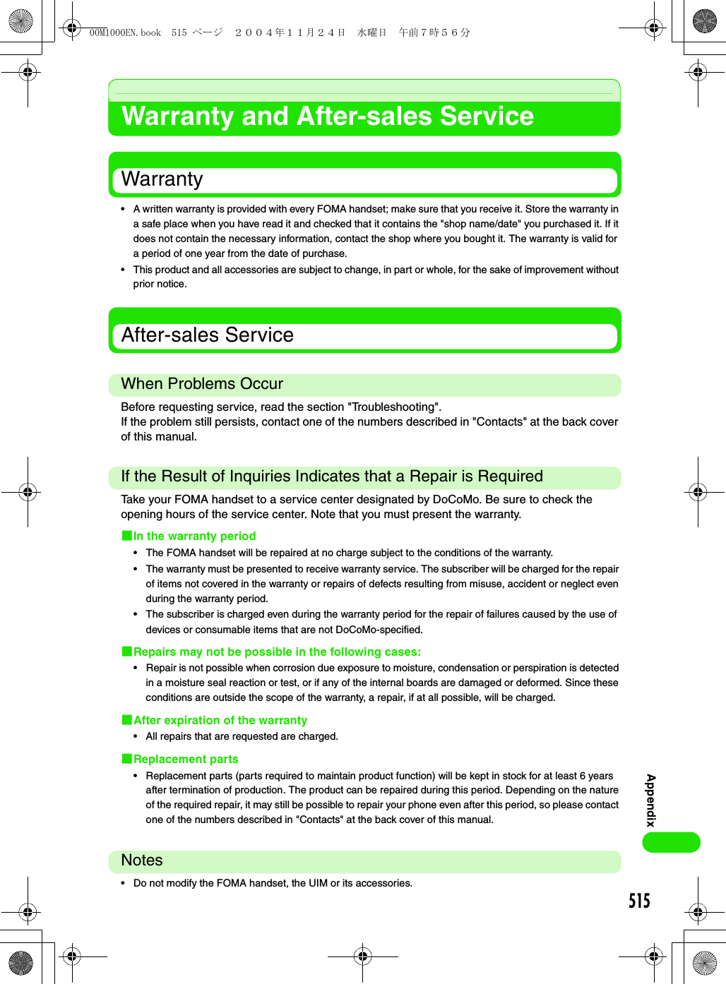 515AppendixWarranty and After-sales ServiceWarranty• A written warranty is provided with every FOMA handset; make sure that you receive it. Store the warranty in a safe place when you have read it and checked that it contains the &quot;shop name/date&quot; you purchased it. If it does not contain the necessary information, contact the shop where you bought it. The warranty is valid for a period of one year from the date of purchase.• This product and all accessories are subject to change, in part or whole, for the sake of improvement without prior notice.After-sales ServiceWhen Problems OccurBefore requesting service, read the section &quot;Troubleshooting&quot;.If the problem still persists, contact one of the numbers described in &quot;Contacts&quot; at the back cover of this manual.If the Result of Inquiries Indicates that a Repair is RequiredTake your FOMA handset to a service center designated by DoCoMo. Be sure to check the opening hours of the service center. Note that you must present the warranty.1In the warranty period• The FOMA handset will be repaired at no charge subject to the conditions of the warranty.• The warranty must be presented to receive warranty service. The subscriber will be charged for the repair of items not covered in the warranty or repairs of defects resulting from misuse, accident or neglect even during the warranty period.• The subscriber is charged even during the warranty period for the repair of failures caused by the use of devices or consumable items that are not DoCoMo-specified.1Repairs may not be possible in the following cases:• Repair is not possible when corrosion due exposure to moisture, condensation or perspiration is detected in a moisture seal reaction or test, or if any of the internal boards are damaged or deformed. Since these conditions are outside the scope of the warranty, a repair, if at all possible, will be charged.1After expiration of the warranty• All repairs that are requested are charged.1Replacement parts• Replacement parts (parts required to maintain product function) will be kept in stock for at least 6 years after termination of production. The product can be repaired during this period. Depending on the nature of the required repair, it may still be possible to repair your phone even after this period, so please contact one of the numbers described in &quot;Contacts&quot; at the back cover of this manual.Notes• Do not modify the FOMA handset, the UIM or its accessories.00M1000EN.book  515 ページ  ２００４年１１月２４日　水曜日　午前７時５６分