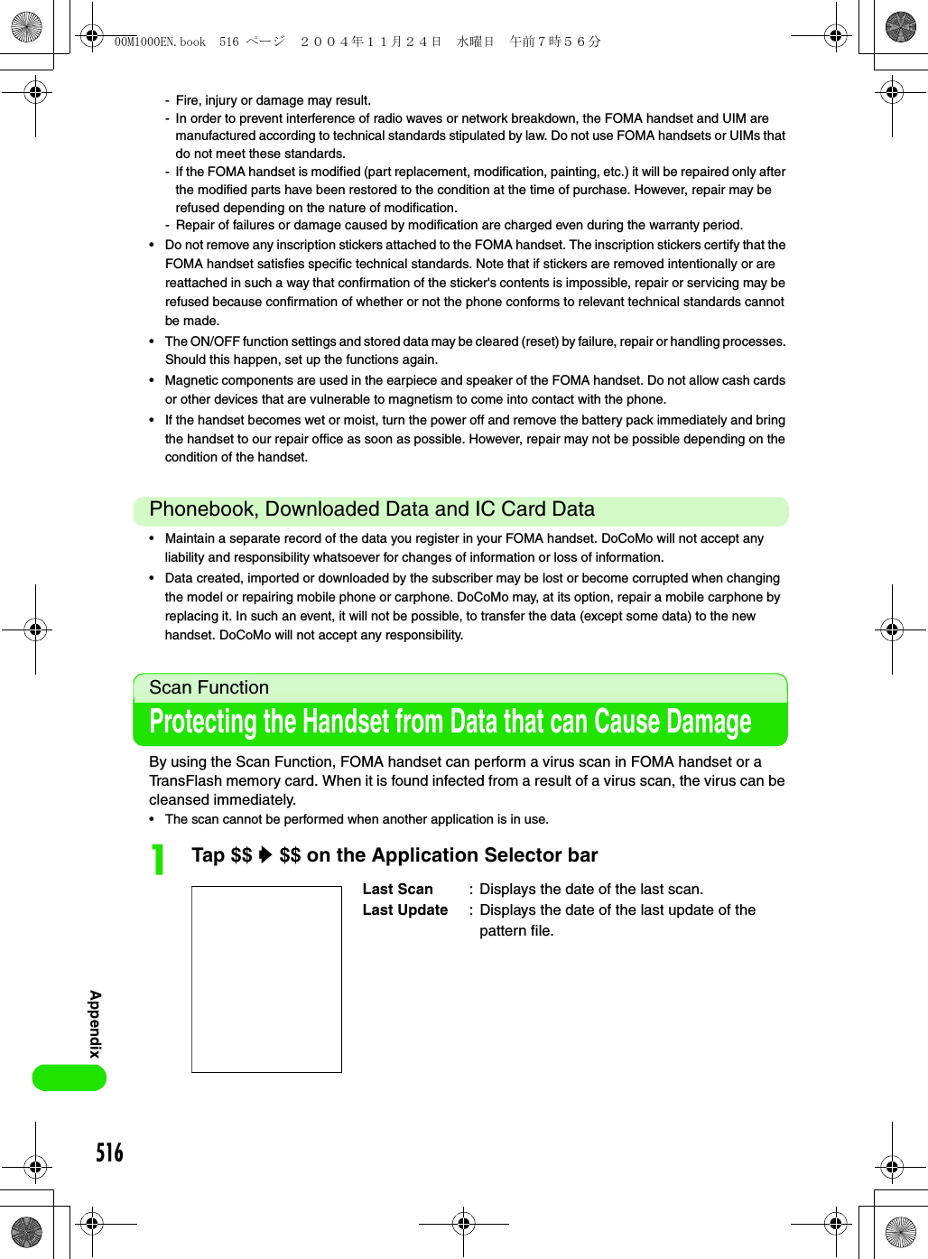 516Appendix- Fire, injury or damage may result.- In order to prevent interference of radio waves or network breakdown, the FOMA handset and UIM are manufactured according to technical standards stipulated by law. Do not use FOMA handsets or UIMs that do not meet these standards.- If the FOMA handset is modified (part replacement, modification, painting, etc.) it will be repaired only after the modified parts have been restored to the condition at the time of purchase. However, repair may be refused depending on the nature of modification.- Repair of failures or damage caused by modification are charged even during the warranty period.• Do not remove any inscription stickers attached to the FOMA handset. The inscription stickers certify that the FOMA handset satisfies specific technical standards. Note that if stickers are removed intentionally or are reattached in such a way that confirmation of the sticker&apos;s contents is impossible, repair or servicing may be refused because confirmation of whether or not the phone conforms to relevant technical standards cannot be made.• The ON/OFF function settings and stored data may be cleared (reset) by failure, repair or handling processes. Should this happen, set up the functions again.• Magnetic components are used in the earpiece and speaker of the FOMA handset. Do not allow cash cards or other devices that are vulnerable to magnetism to come into contact with the phone.• If the handset becomes wet or moist, turn the power off and remove the battery pack immediately and bring the handset to our repair office as soon as possible. However, repair may not be possible depending on the condition of the handset.Phonebook, Downloaded Data and IC Card Data• Maintain a separate record of the data you register in your FOMA handset. DoCoMo will not accept any liability and responsibility whatsoever for changes of information or loss of information.• Data created, imported or downloaded by the subscriber may be lost or become corrupted when changing the model or repairing mobile phone or carphone. DoCoMo may, at its option, repair a mobile carphone by replacing it. In such an event, it will not be possible, to transfer the data (except some data) to the new handset. DoCoMo will not accept any responsibility. Scan Function Protecting the Handset from Data that can Cause Damage By using the Scan Function, FOMA handset can perform a virus scan in FOMA handset or a TransFlash memory card. When it is found infected from a result of a virus scan, the virus can be cleansed immediately.• The scan cannot be performed when another application is in use.aTap $$ y $$ on the Application Selector barLast Scan : Displays the date of the last scan.Last Update : Displays the date of the last update of the pattern file.00M1000EN.book  516 ページ  ２００４年１１月２４日　水曜日　午前７時５６分