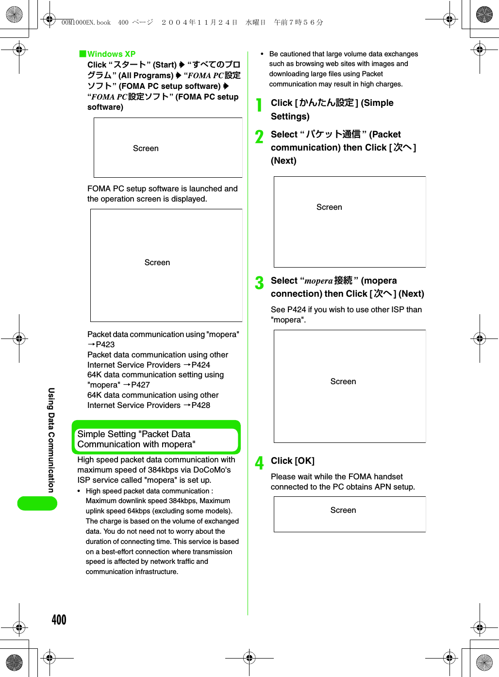 400Using Data Communication1Windows XPClick “スタート” (Start) y “すべてのプログラム” (All Programs) y “FOMA PC設定ソフト” (FOMA PC setup software) y “FOMA PC設定ソフト” (FOMA PC setup software)FOMA PC setup software is launched and the operation screen is displayed.Packet data communication using &quot;mopera&quot; 3P423Packet data communication using other Internet Service Providers 3P42464K data communication setting using &quot;mopera&quot; 3P42764K data communication using other Internet Service Providers 3P428Simple Setting &quot;Packet Data Communication with mopera&quot;High speed packet data communication with maximum speed of 384kbps via DoCoMo&apos;s ISP service called &quot;mopera&quot; is set up.• High speed packet data communication : Maximum downlink speed 384kbps, Maximum uplink speed 64kbps (excluding some models). The charge is based on the volume of exchanged data. You do not need not to worry about the duration of connecting time. This service is based on a best-effort connection where transmission speed is affected by network traffic and communication infrastructure.• Be cautioned that large volume data exchanges such as browsing web sites with images and downloading large files using Packet communication may result in high charges.aClick [かんたん設定 ] (Simple Settings)bSelect “パケット通信 ” (Packet communication) then Click [ 次へ ] (Next)cSelect “mopera 接続 ” (mopera connection) then Click [ 次へ ] (Next)See P424 if you wish to use other ISP than &quot;mopera&quot;.dClick [OK]Please wait while the FOMA handset connected to the PC obtains APN setup.ScreenScreenScreenScreenScreen00M1000EN.book  400 ページ  ２００４年１１月２４日　水曜日　午前７時５６分