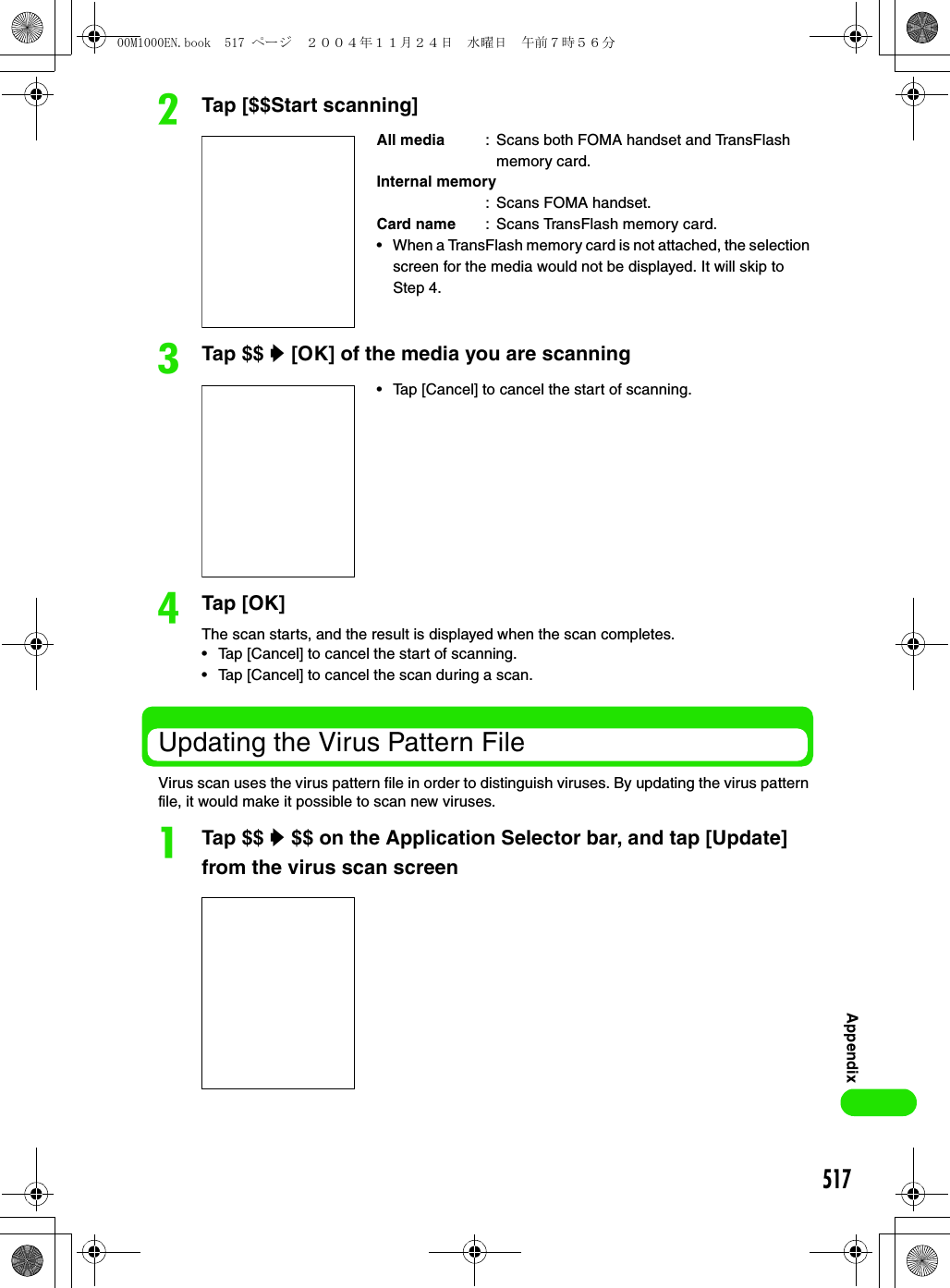 517AppendixbTap [$$Start scanning] cTap $$ y [OK] of the media you are scanningdTap [OK]The scan starts, and the result is displayed when the scan completes.• Tap [Cancel] to cancel the start of scanning.• Tap [Cancel] to cancel the scan during a scan. Updating the Virus Pattern FileVirus scan uses the virus pattern file in order to distinguish viruses. By updating the virus pattern file, it would make it possible to scan new viruses.aTap $$ y $$ on the Application Selector bar, and tap [Update] from the virus scan screenAll media : Scans both FOMA handset and TransFlash memory card.Internal memory: Scans FOMA handset.Card name : Scans TransFlash memory card.• When a TransFlash memory card is not attached, the selection screen for the media would not be displayed. It will skip toStep 4. • Tap [Cancel] to cancel the start of scanning.00M1000EN.book  517 ページ  ２００４年１１月２４日　水曜日　午前７時５６分