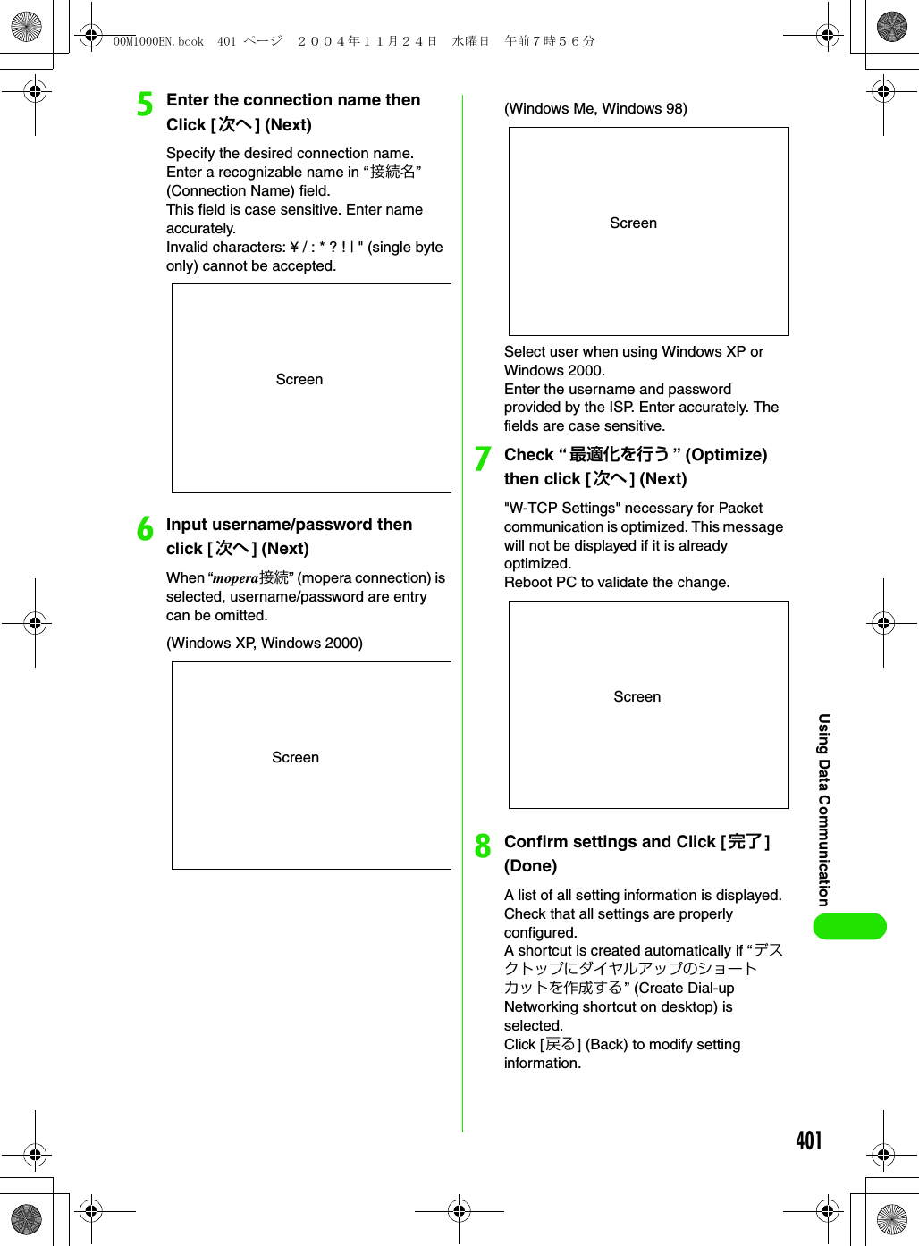 401Using Data CommunicationeEnter the connection name then Click [ 次へ ] (Next)Specify the desired connection name. Enter a recognizable name in “接続名” (Connection Name) field.This field is case sensitive. Enter name accurately.Invalid characters: ¥ / : * ? ! | &quot; (single byte only) cannot be accepted.fInput username/password then click [次へ ] (Next)When “mopera接続” (mopera connection) is selected, username/password are entry can be omitted.Select user when using Windows XP or Windows 2000.Enter the username and password provided by the ISP. Enter accurately. The fields are case sensitive.gCheck “最適化を行う ” (Optimize) then click [ 次へ ] (Next)&quot;W-TCP Settings&quot; necessary for Packet communication is optimized. This message will not be displayed if it is already optimized.Reboot PC to validate the change.hConfirm settings and Click [ 完了 ] (Done)A list of all setting information is displayed. Check that all settings are properly configured.A shortcut is created automatically if “デスクトップにダイヤルアップのショートカットを作成する ” (Create Dial-up Networking shortcut on desktop) is selected.Click [ 戻る] (Back) to modify setting information.ScreenScreen(Windows XP, Windows 2000)Screen(Windows Me, Windows 98)Screen00M1000EN.book  401 ページ  ２００４年１１月２４日　水曜日　午前７時５６分