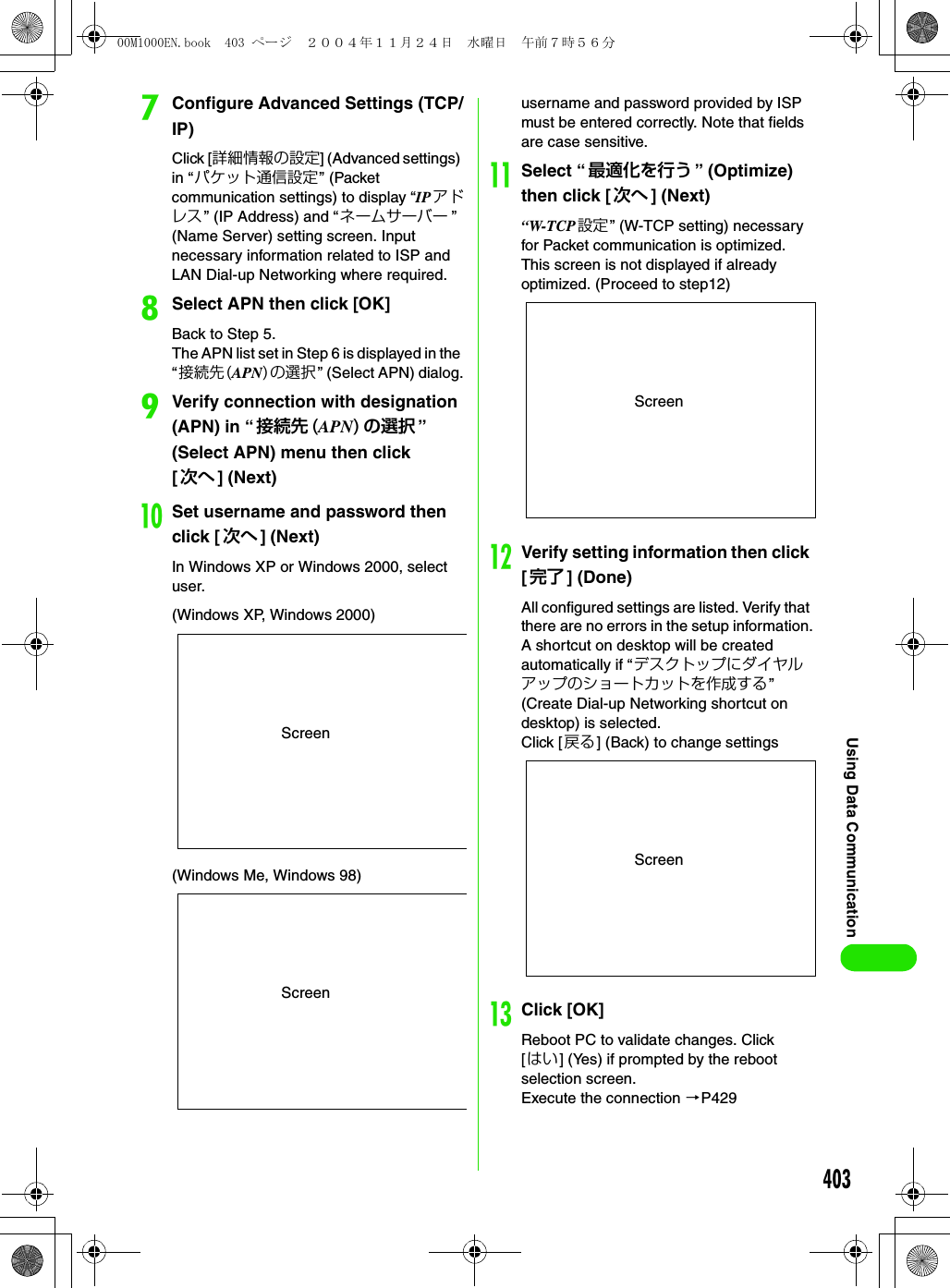 403Using Data CommunicationgConfigure Advanced Settings (TCP/IP)Click [詳細情報の設定] (Advanced settings) in “パケット通信設定” (Packet communication settings) to display “IP アドレス” (IP Address) and “ネームサーバー ” (Name Server) setting screen. Input necessary information related to ISP and LAN Dial-up Networking where required.hSelect APN then click [OK]Back to Step 5.The APN list set in Step 6 is displayed in the “接続先(APN)の選択” (Select APN) dialog.iVerify connection with designation (APN) in “接続先 (APN) の選択 ” (Select APN) menu then click [次へ ] (Next)jSet username and password then click [次へ ] (Next)In Windows XP or Windows 2000, select user.username and password provided by ISP must be entered correctly. Note that fields are case sensitive.kSelect “最適化を行う ” (Optimize) then click [ 次へ ] (Next)“W-TCP 設定 ” (W-TCP setting) necessary for Packet communication is optimized. This screen is not displayed if already optimized. (Proceed to step12)lVerify setting information then click [完了 ] (Done)All configured settings are listed. Verify that there are no errors in the setup information.A shortcut on desktop will be created automatically if “デスクトップにダイヤルアップのショートカットを作成する” (Create Dial-up Networking shortcut on desktop) is selected.Click [ 戻る] (Back) to change settingsmClick [OK]Reboot PC to validate changes. Click [はい] (Yes) if prompted by the reboot selection screen.Execute the connection 3P429Screen(Windows XP, Windows 2000)Screen(Windows Me, Windows 98)ScreenScreen00M1000EN.book  403 ページ  ２００４年１１月２４日　水曜日　午前７時５６分